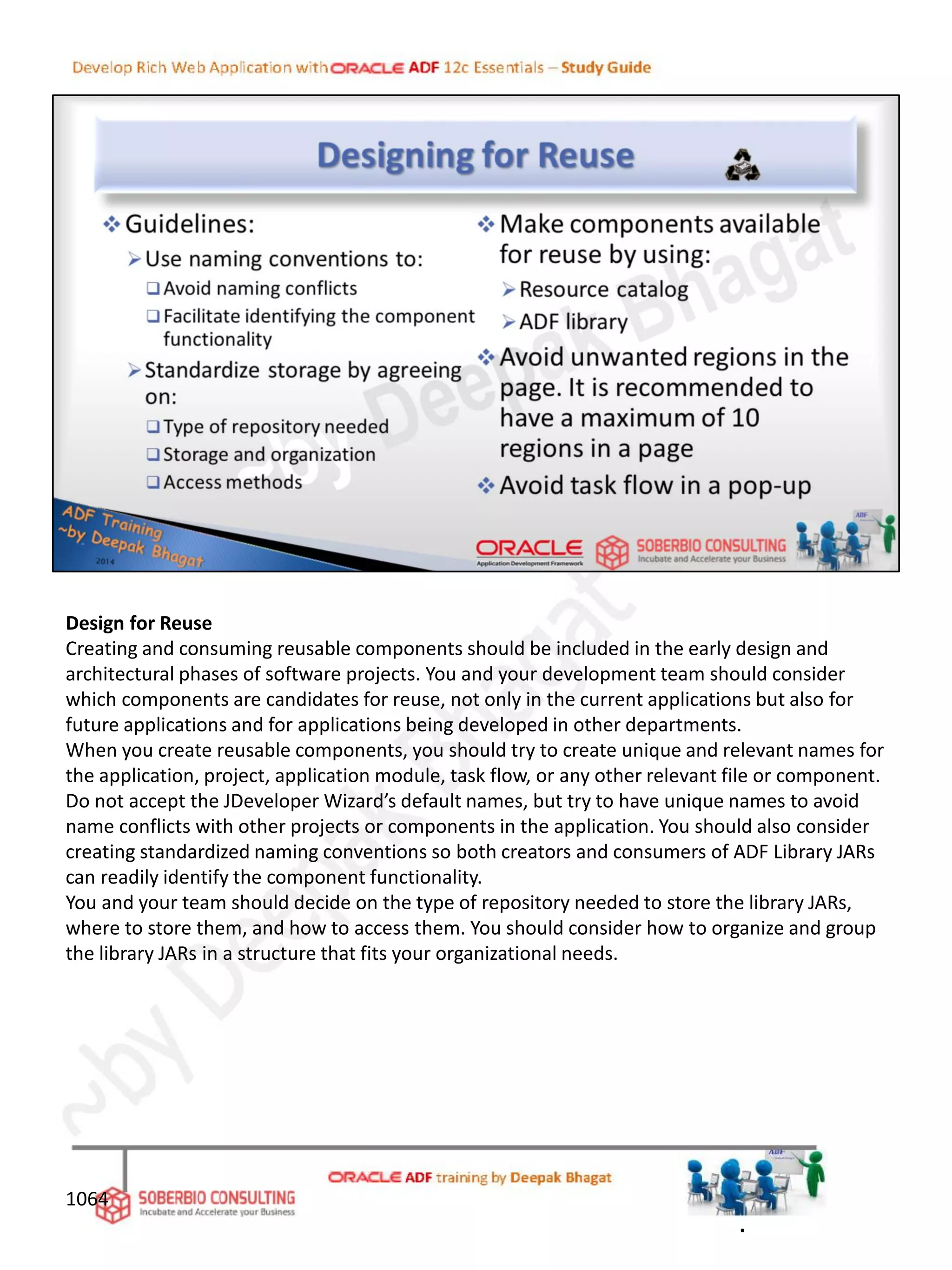 Design for Reuse
Creating and consuming reusable components should be included in the early design and
architectural phases of software projects. You and your development team should consider
which components are candidates for reuse, not only in the current applications but also for
future applications and for applications being developed in other departments.
When you create reusable components, you should try to create unique and relevant names for
the application, project, application module, task flow, or any other relevant file or component.
Do not accept the JDeveloper Wizard’s default names, but try to have unique names to avoid
name conflicts with other projects or components in the application. You should also consider
creating standardized naming conventions so both creators and consumers of ADF Library JARs
can readily identify the component functionality.
You and your team should decide on the type of repository needed to store the library JARs,
where to store them, and how to access them. You should consider how to organize and group
the library JARs in a structure that fits your organizational needs.
1064
.
 