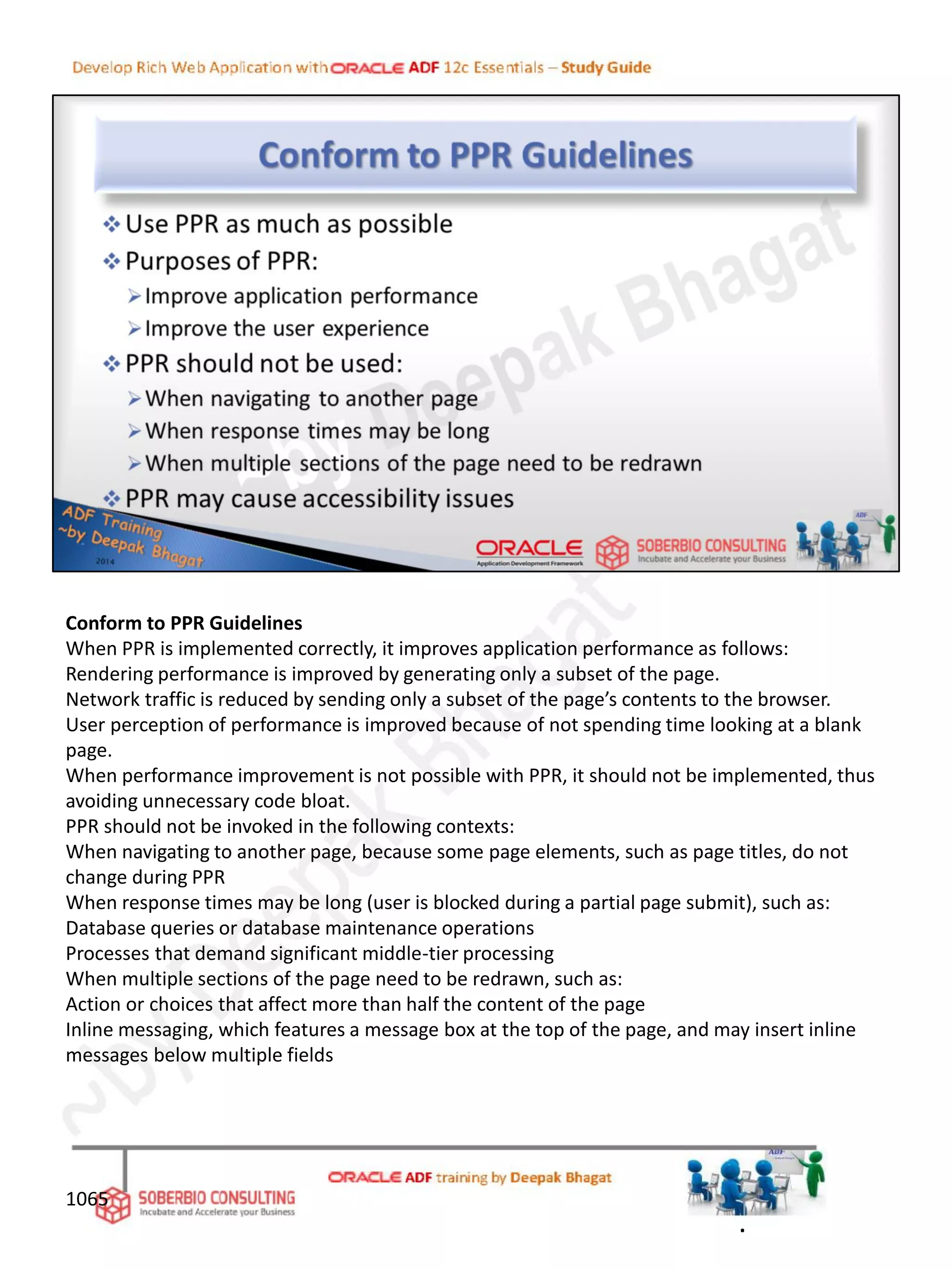 Conform to PPR Guidelines
When PPR is implemented correctly, it improves application performance as follows:
Rendering performance is improved by generating only a subset of the page.
Network traffic is reduced by sending only a subset of the page’s contents to the browser.
User perception of performance is improved because of not spending time looking at a blank
page.
When performance improvement is not possible with PPR, it should not be implemented, thus
avoiding unnecessary code bloat.
PPR should not be invoked in the following contexts:
When navigating to another page, because some page elements, such as page titles, do not
change during PPR
When response times may be long (user is blocked during a partial page submit), such as:
Database queries or database maintenance operations
Processes that demand significant middle-tier processing
When multiple sections of the page need to be redrawn, such as:
Action or choices that affect more than half the content of the page
Inline messaging, which features a message box at the top of the page, and may insert inline
messages below multiple fields
1065
.
 