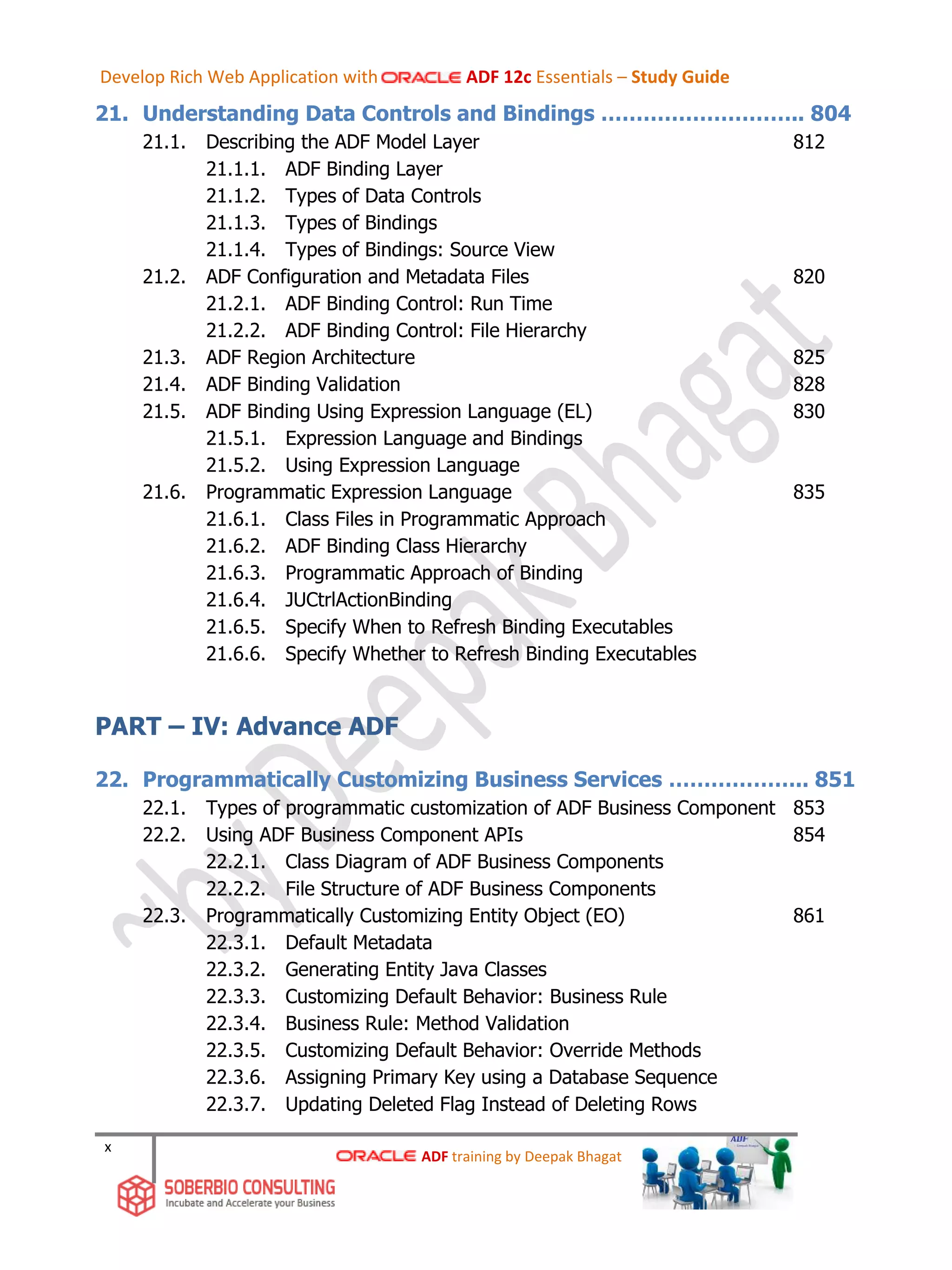 x
21. Understanding Data Controls and Bindings ……………………….. 804
21.1. Describing the ADF Model Layer 812
21.1.1. ADF Binding Layer
21.1.2. Types of Data Controls
21.1.3. Types of Bindings
21.1.4. Types of Bindings: Source View
21.2. ADF Configuration and Metadata Files 820
21.2.1. ADF Binding Control: Run Time
21.2.2. ADF Binding Control: File Hierarchy
21.3. ADF Region Architecture 825
21.4. ADF Binding Validation 828
21.5. ADF Binding Using Expression Language (EL) 830
21.5.1. Expression Language and Bindings
21.5.2. Using Expression Language
21.6. Programmatic Expression Language 835
21.6.1. Class Files in Programmatic Approach
21.6.2. ADF Binding Class Hierarchy
21.6.3. Programmatic Approach of Binding
21.6.4. JUCtrlActionBinding
21.6.5. Specify When to Refresh Binding Executables
21.6.6. Specify Whether to Refresh Binding Executables
PART – IV: Advance ADF
22. Programmatically Customizing Business Services ……………….. 851
22.1. Types of programmatic customization of ADF Business Component 853
22.2. Using ADF Business Component APIs 854
22.2.1. Class Diagram of ADF Business Components
22.2.2. File Structure of ADF Business Components
22.3. Programmatically Customizing Entity Object (EO) 861
22.3.1. Default Metadata
22.3.2. Generating Entity Java Classes
22.3.3. Customizing Default Behavior: Business Rule
22.3.4. Business Rule: Method Validation
22.3.5. Customizing Default Behavior: Override Methods
22.3.6. Assigning Primary Key using a Database Sequence
22.3.7. Updating Deleted Flag Instead of Deleting Rows
ADF training by Deepak Bhagat
Develop Rich Web Application with ADF 12c Essentials – Study Guide
 