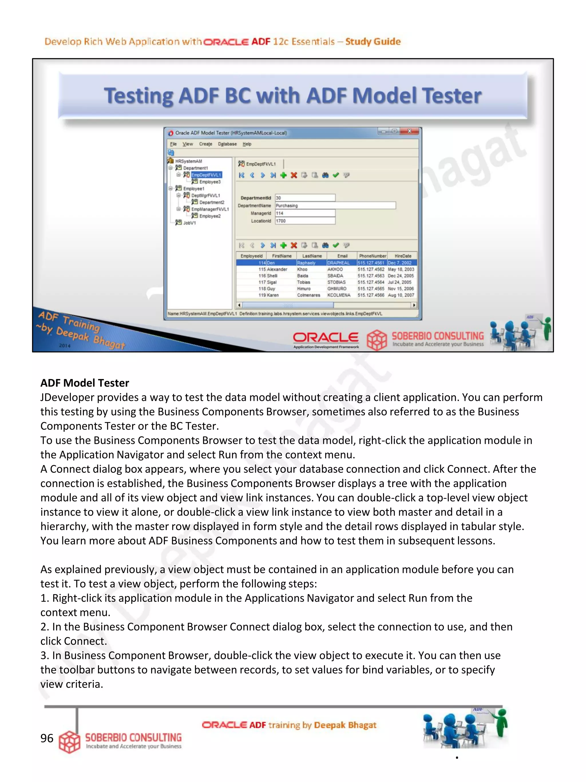 ADF Model Tester
JDeveloper provides a way to test the data model without creating a client application. You can perform
this testing by using the Business Components Browser, sometimes also referred to as the Business
Components Tester or the BC Tester.
To use the Business Components Browser to test the data model, right-click the application module in
the Application Navigator and select Run from the context menu.
A Connect dialog box appears, where you select your database connection and click Connect. After the
connection is established, the Business Components Browser displays a tree with the application
module and all of its view object and view link instances. You can double-click a top-level view object
instance to view it alone, or double-click a view link instance to view both master and detail in a
hierarchy, with the master row displayed in form style and the detail rows displayed in tabular style.
You learn more about ADF Business Components and how to test them in subsequent lessons.
As explained previously, a view object must be contained in an application module before you can
test it. To test a view object, perform the following steps:
1. Right-click its application module in the Applications Navigator and select Run from the
context menu.
2. In the Business Component Browser Connect dialog box, select the connection to use, and then
click Connect.
3. In Business Component Browser, double-click the view object to execute it. You can then use
the toolbar buttons to navigate between records, to set values for bind variables, or to specify
view criteria.
96
.
 