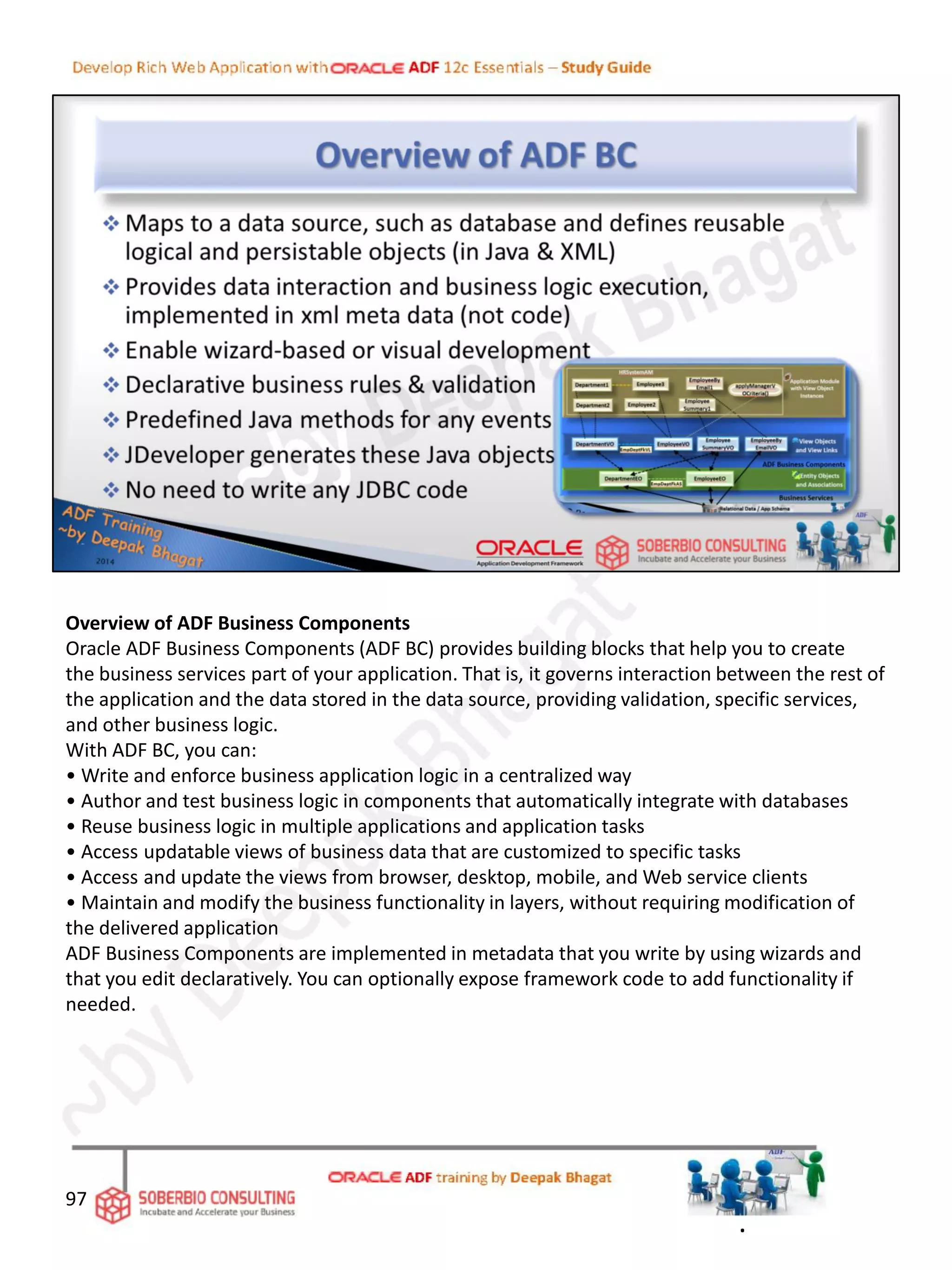 Overview of ADF Business Components
Oracle ADF Business Components (ADF BC) provides building blocks that help you to create
the business services part of your application. That is, it governs interaction between the rest of
the application and the data stored in the data source, providing validation, specific services,
and other business logic.
With ADF BC, you can:
• Write and enforce business application logic in a centralized way
• Author and test business logic in components that automatically integrate with databases
• Reuse business logic in multiple applications and application tasks
• Access updatable views of business data that are customized to specific tasks
• Access and update the views from browser, desktop, mobile, and Web service clients
• Maintain and modify the business functionality in layers, without requiring modification of
the delivered application
ADF Business Components are implemented in metadata that you write by using wizards and
that you edit declaratively. You can optionally expose framework code to add functionality if
needed.
97
.
 