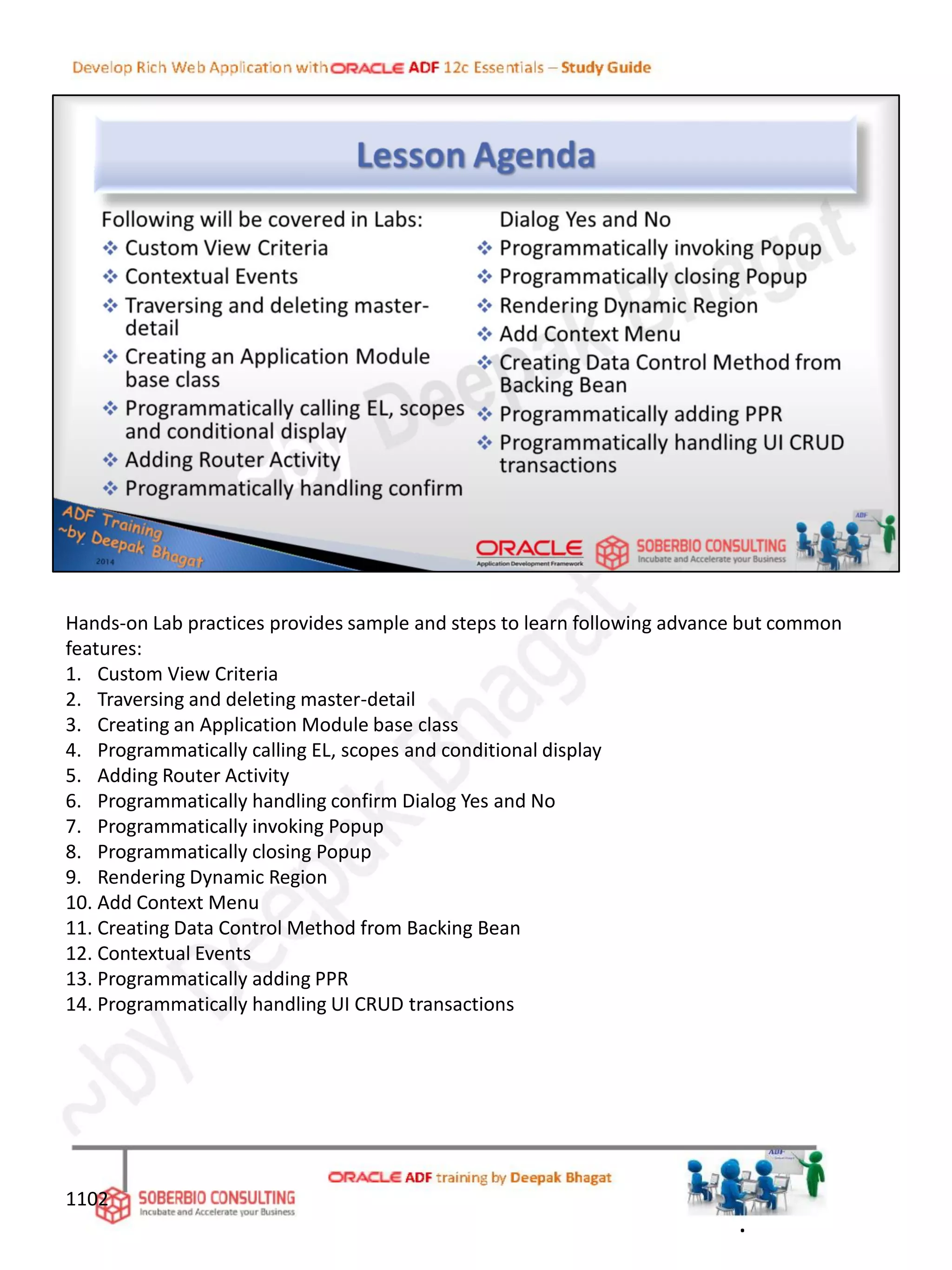 Hands-on Lab practices provides sample and steps to learn following advance but common
features:
1. Custom View Criteria
2. Traversing and deleting master-detail
3. Creating an Application Module base class
4. Programmatically calling EL, scopes and conditional display
5. Adding Router Activity
6. Programmatically handling confirm Dialog Yes and No
7. Programmatically invoking Popup
8. Programmatically closing Popup
9. Rendering Dynamic Region
10. Add Context Menu
11. Creating Data Control Method from Backing Bean
12. Contextual Events
13. Programmatically adding PPR
14. Programmatically handling UI CRUD transactions
.
1102
 