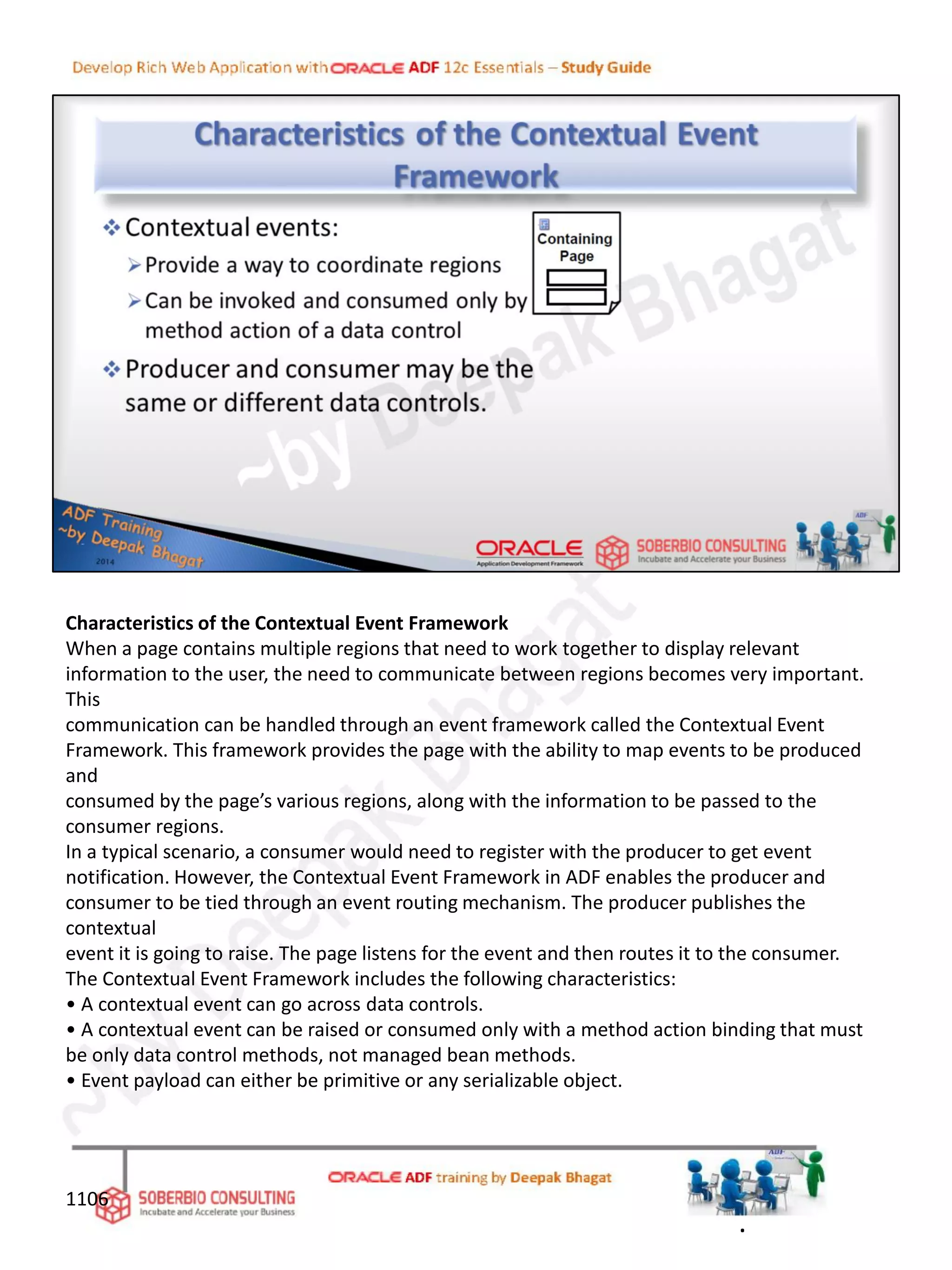 Characteristics of the Contextual Event Framework
When a page contains multiple regions that need to work together to display relevant
information to the user, the need to communicate between regions becomes very important.
This
communication can be handled through an event framework called the Contextual Event
Framework. This framework provides the page with the ability to map events to be produced
and
consumed by the page’s various regions, along with the information to be passed to the
consumer regions.
In a typical scenario, a consumer would need to register with the producer to get event
notification. However, the Contextual Event Framework in ADF enables the producer and
consumer to be tied through an event routing mechanism. The producer publishes the
contextual
event it is going to raise. The page listens for the event and then routes it to the consumer.
The Contextual Event Framework includes the following characteristics:
• A contextual event can go across data controls.
• A contextual event can be raised or consumed only with a method action binding that must
be only data control methods, not managed bean methods.
• Event payload can either be primitive or any serializable object.
1106
.
 