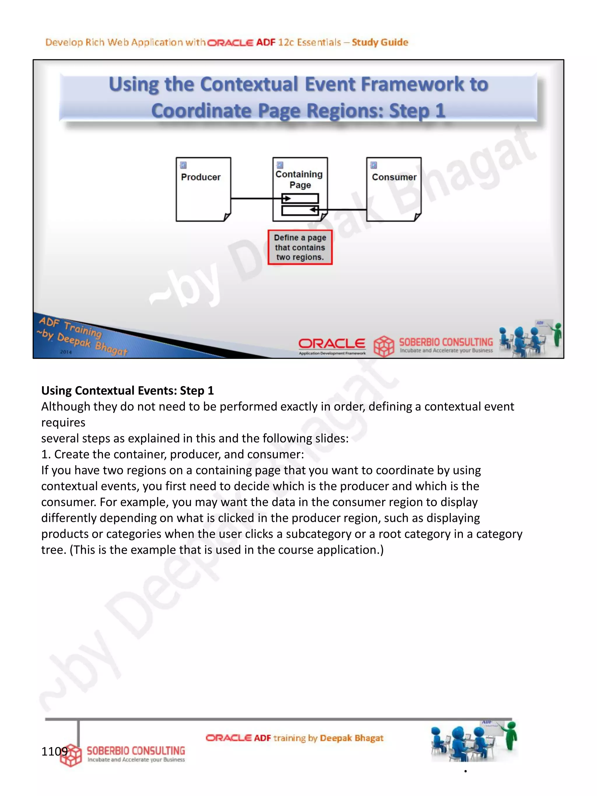 Using Contextual Events: Step 1
Although they do not need to be performed exactly in order, defining a contextual event
requires
several steps as explained in this and the following slides:
1. Create the container, producer, and consumer:
If you have two regions on a containing page that you want to coordinate by using
contextual events, you first need to decide which is the producer and which is the
consumer. For example, you may want the data in the consumer region to display
differently depending on what is clicked in the producer region, such as displaying
products or categories when the user clicks a subcategory or a root category in a category
tree. (This is the example that is used in the course application.)
1109
.
 