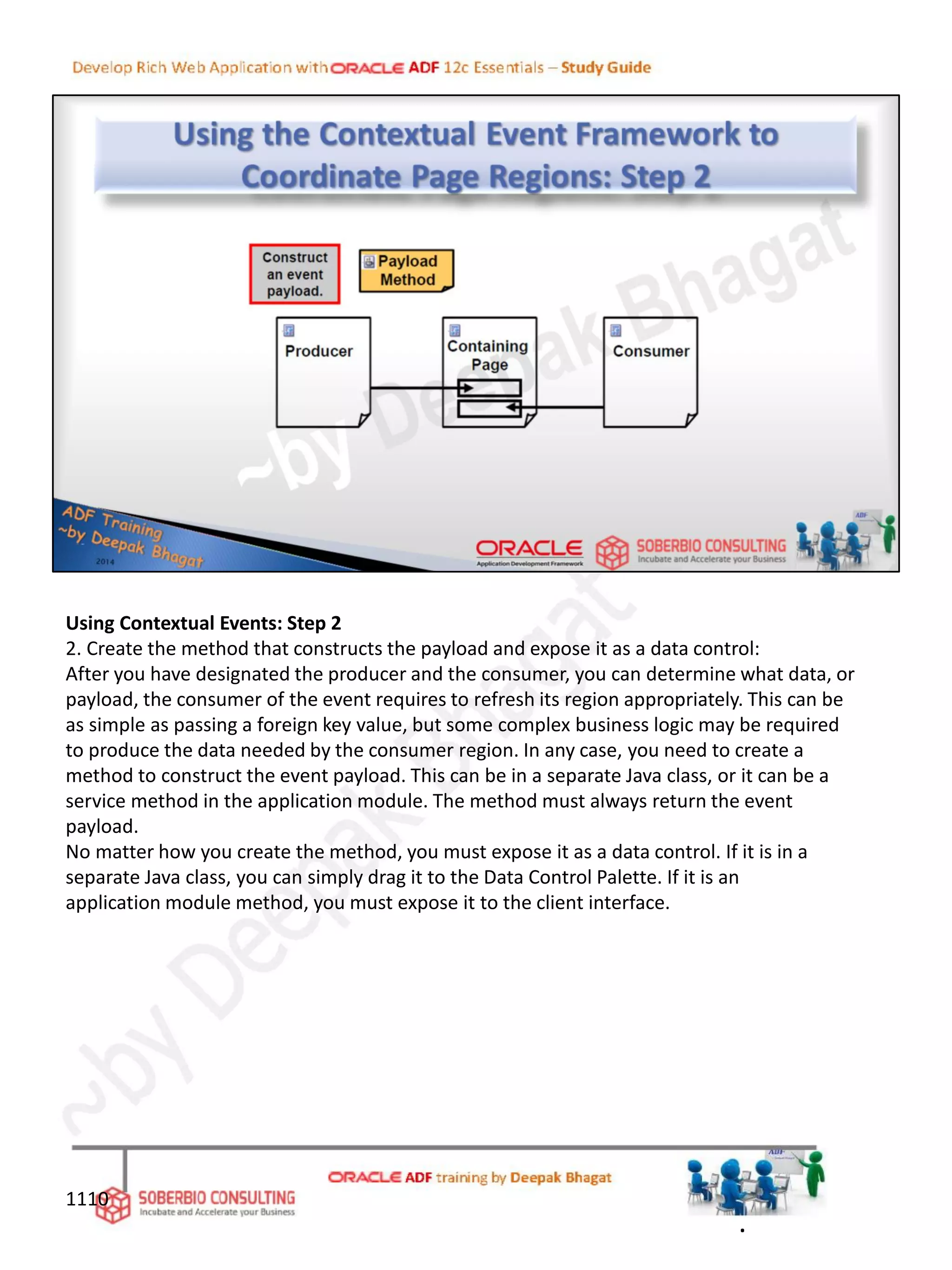 Using Contextual Events: Step 2
2. Create the method that constructs the payload and expose it as a data control:
After you have designated the producer and the consumer, you can determine what data, or
payload, the consumer of the event requires to refresh its region appropriately. This can be
as simple as passing a foreign key value, but some complex business logic may be required
to produce the data needed by the consumer region. In any case, you need to create a
method to construct the event payload. This can be in a separate Java class, or it can be a
service method in the application module. The method must always return the event
payload.
No matter how you create the method, you must expose it as a data control. If it is in a
separate Java class, you can simply drag it to the Data Control Palette. If it is an
application module method, you must expose it to the client interface.
1110
.
 