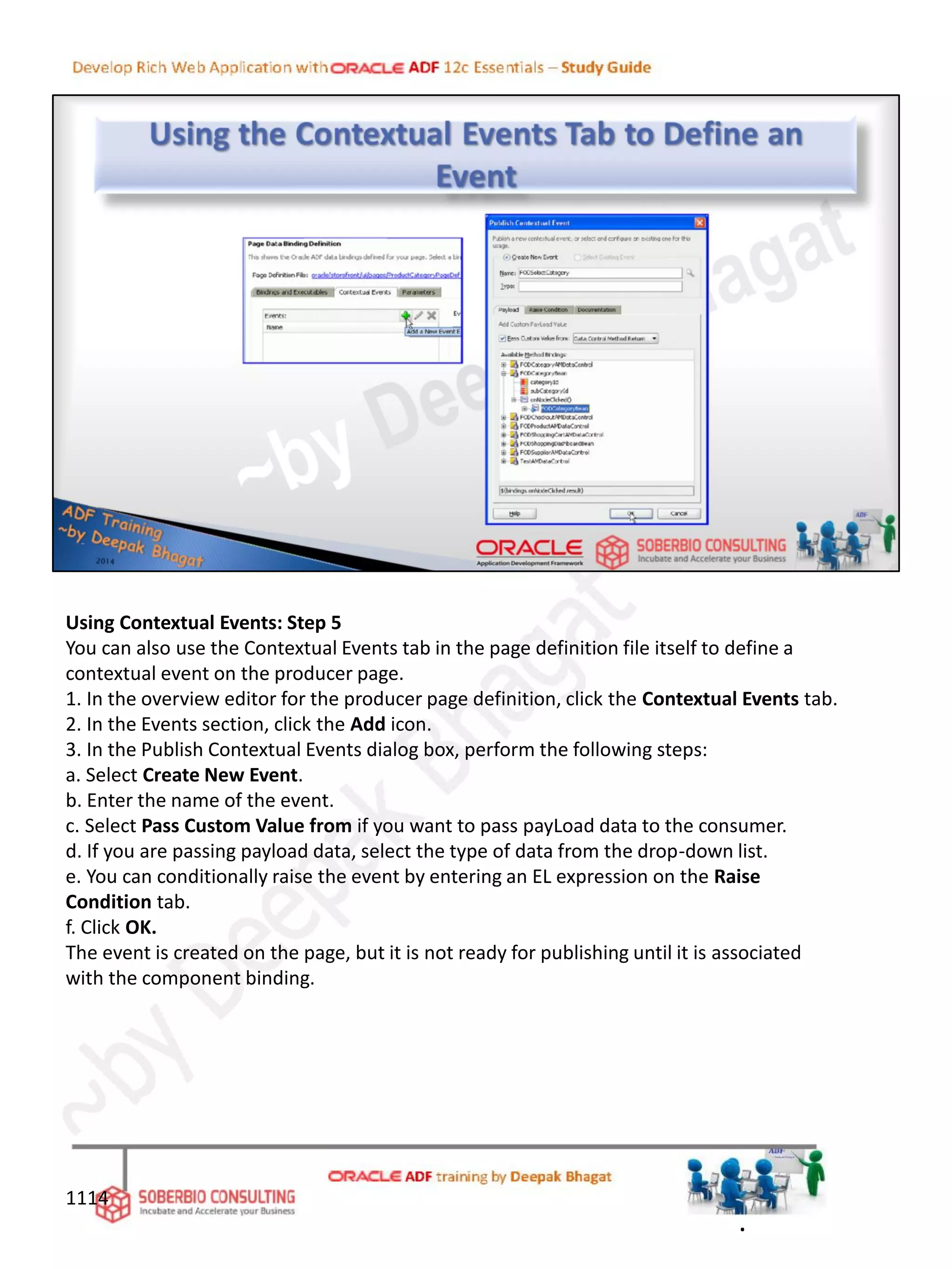 Using Contextual Events: Step 5
You can also use the Contextual Events tab in the page definition file itself to define a
contextual event on the producer page.
1. In the overview editor for the producer page definition, click the Contextual Events tab.
2. In the Events section, click the Add icon.
3. In the Publish Contextual Events dialog box, perform the following steps:
a. Select Create New Event.
b. Enter the name of the event.
c. Select Pass Custom Value from if you want to pass payLoad data to the consumer.
d. If you are passing payload data, select the type of data from the drop-down list.
e. You can conditionally raise the event by entering an EL expression on the Raise
Condition tab.
f. Click OK.
The event is created on the page, but it is not ready for publishing until it is associated
with the component binding.
1114
.
 
