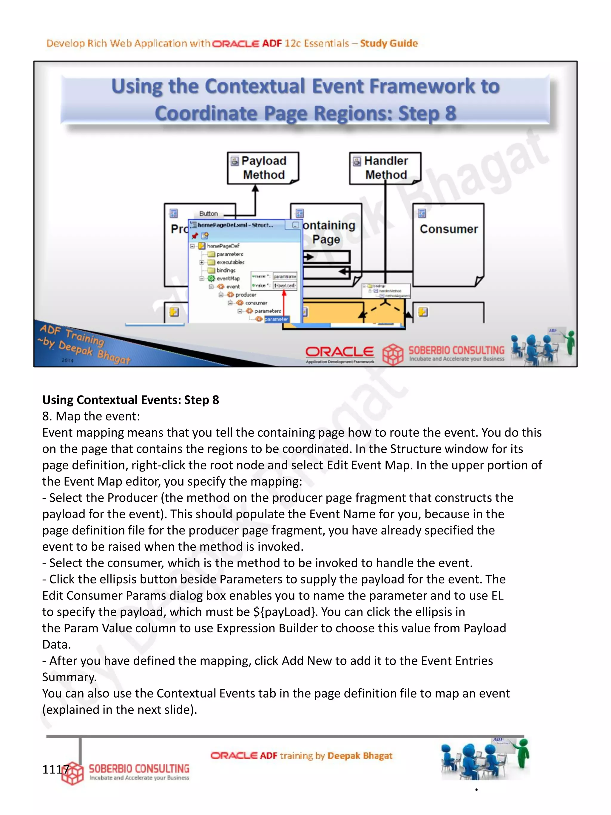 Using Contextual Events: Step 8
8. Map the event:
Event mapping means that you tell the containing page how to route the event. You do this
on the page that contains the regions to be coordinated. In the Structure window for its
page definition, right-click the root node and select Edit Event Map. In the upper portion of
the Event Map editor, you specify the mapping:
- Select the Producer (the method on the producer page fragment that constructs the
payload for the event). This should populate the Event Name for you, because in the
page definition file for the producer page fragment, you have already specified the
event to be raised when the method is invoked.
- Select the consumer, which is the method to be invoked to handle the event.
- Click the ellipsis button beside Parameters to supply the payload for the event. The
Edit Consumer Params dialog box enables you to name the parameter and to use EL
to specify the payload, which must be ${payLoad}. You can click the ellipsis in
the Param Value column to use Expression Builder to choose this value from Payload
Data.
- After you have defined the mapping, click Add New to add it to the Event Entries
Summary.
You can also use the Contextual Events tab in the page definition file to map an event
(explained in the next slide).
1117
.
 