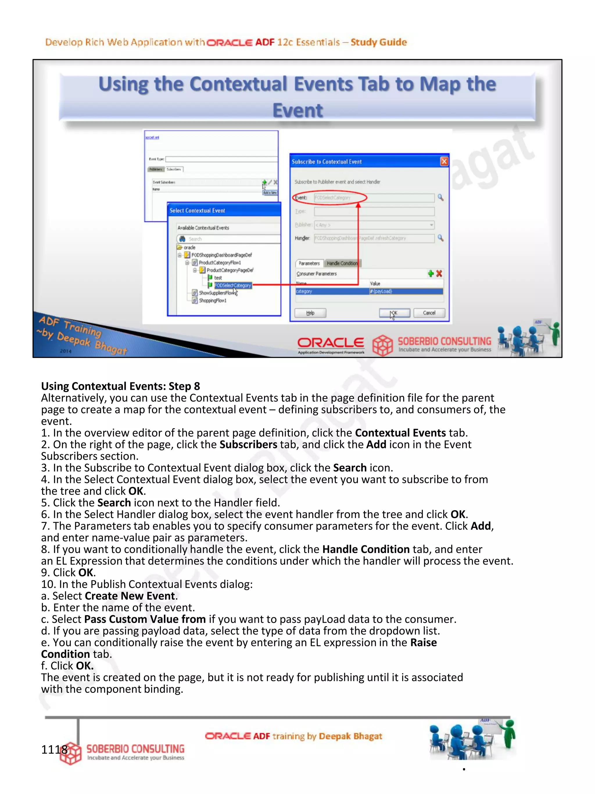 Using Contextual Events: Step 8
Alternatively, you can use the Contextual Events tab in the page definition file for the parent
page to create a map for the contextual event – defining subscribers to, and consumers of, the
event.
1. In the overview editor of the parent page definition, click the Contextual Events tab.
2. On the right of the page, click the Subscribers tab, and click the Add icon in the Event
Subscribers section.
3. In the Subscribe to Contextual Event dialog box, click the Search icon.
4. In the Select Contextual Event dialog box, select the event you want to subscribe to from
the tree and click OK.
5. Click the Search icon next to the Handler field.
6. In the Select Handler dialog box, select the event handler from the tree and click OK.
7. The Parameters tab enables you to specify consumer parameters for the event. Click Add,
and enter name-value pair as parameters.
8. If you want to conditionally handle the event, click the Handle Condition tab, and enter
an EL Expression that determines the conditions under which the handler will process the event.
9. Click OK.
10. In the Publish Contextual Events dialog:
a. Select Create New Event.
b. Enter the name of the event.
c. Select Pass Custom Value from if you want to pass payLoad data to the consumer.
d. If you are passing payload data, select the type of data from the dropdown list.
e. You can conditionally raise the event by entering an EL expression in the Raise
Condition tab.
f. Click OK.
The event is created on the page, but it is not ready for publishing until it is associated
with the component binding.
1118
.
 