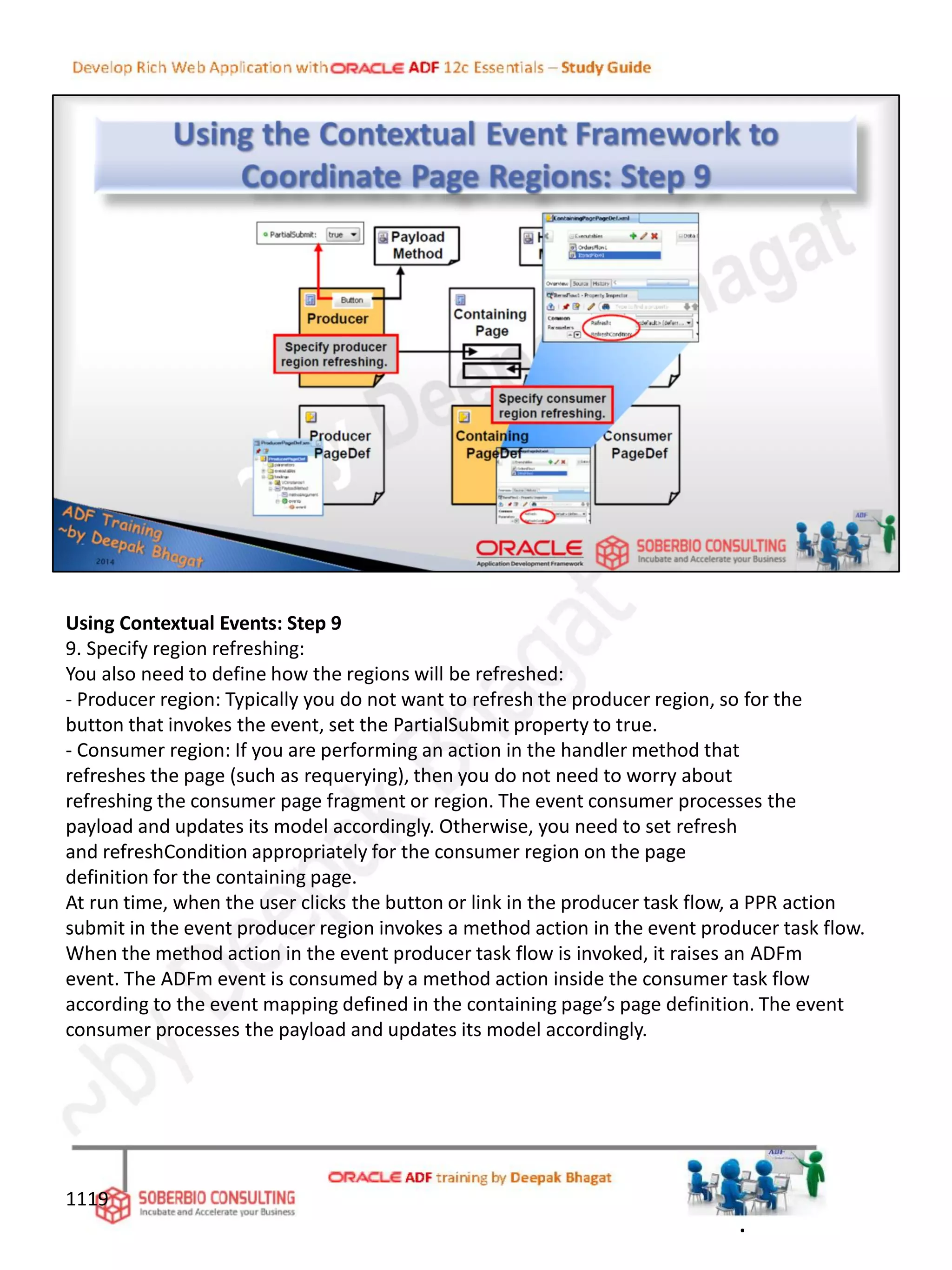 Using Contextual Events: Step 9
9. Specify region refreshing:
You also need to define how the regions will be refreshed:
- Producer region: Typically you do not want to refresh the producer region, so for the
button that invokes the event, set the PartialSubmit property to true.
- Consumer region: If you are performing an action in the handler method that
refreshes the page (such as requerying), then you do not need to worry about
refreshing the consumer page fragment or region. The event consumer processes the
payload and updates its model accordingly. Otherwise, you need to set refresh
and refreshCondition appropriately for the consumer region on the page
definition for the containing page.
At run time, when the user clicks the button or link in the producer task flow, a PPR action
submit in the event producer region invokes a method action in the event producer task flow.
When the method action in the event producer task flow is invoked, it raises an ADFm
event. The ADFm event is consumed by a method action inside the consumer task flow
according to the event mapping defined in the containing page’s page definition. The event
consumer processes the payload and updates its model accordingly.
1119
.
 
