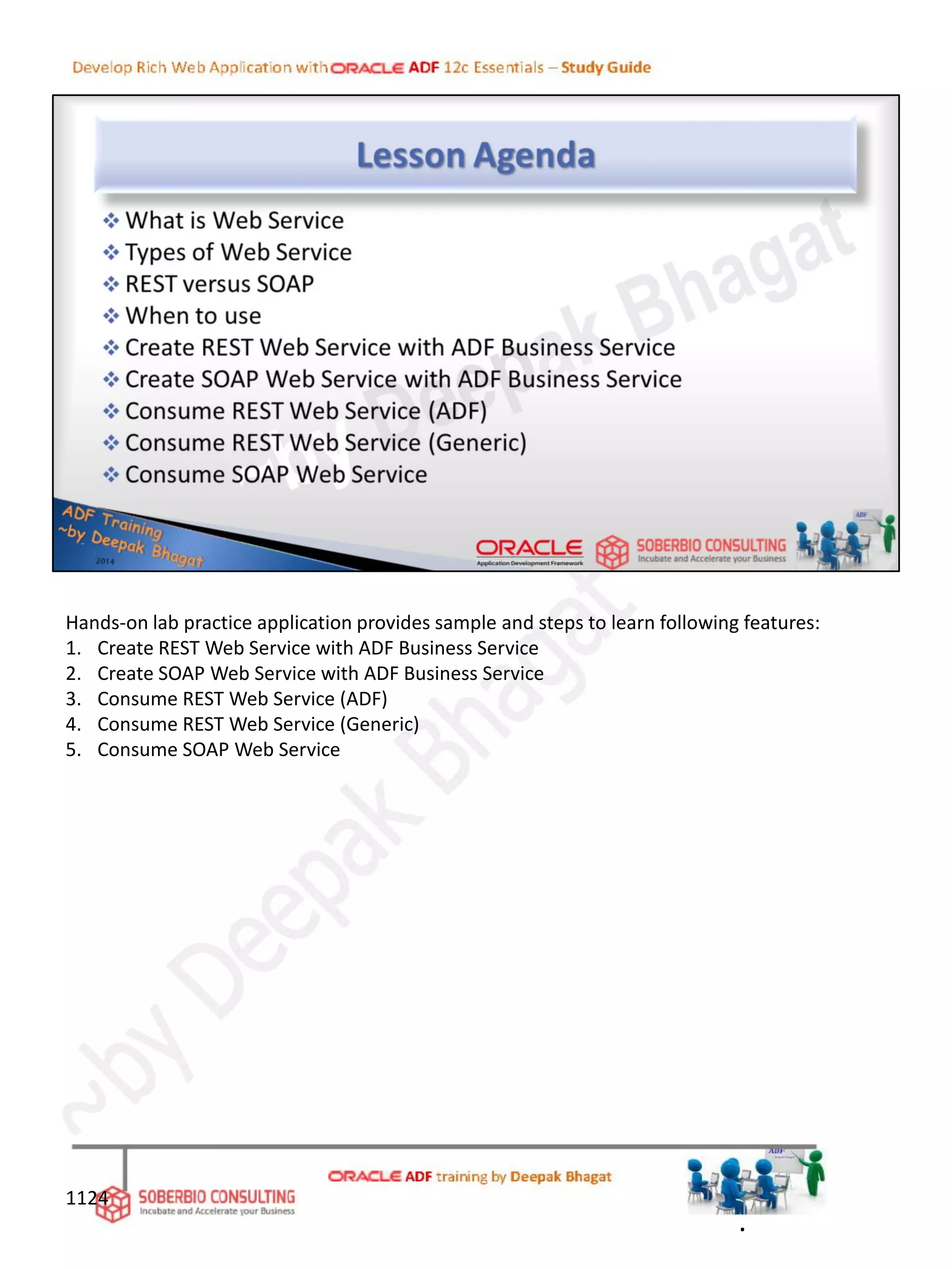 Hands-on lab practice application provides sample and steps to learn following features:
1. Create REST Web Service with ADF Business Service
2. Create SOAP Web Service with ADF Business Service
3. Consume REST Web Service (ADF)
4. Consume REST Web Service (Generic)
5. Consume SOAP Web Service
.
1124
 