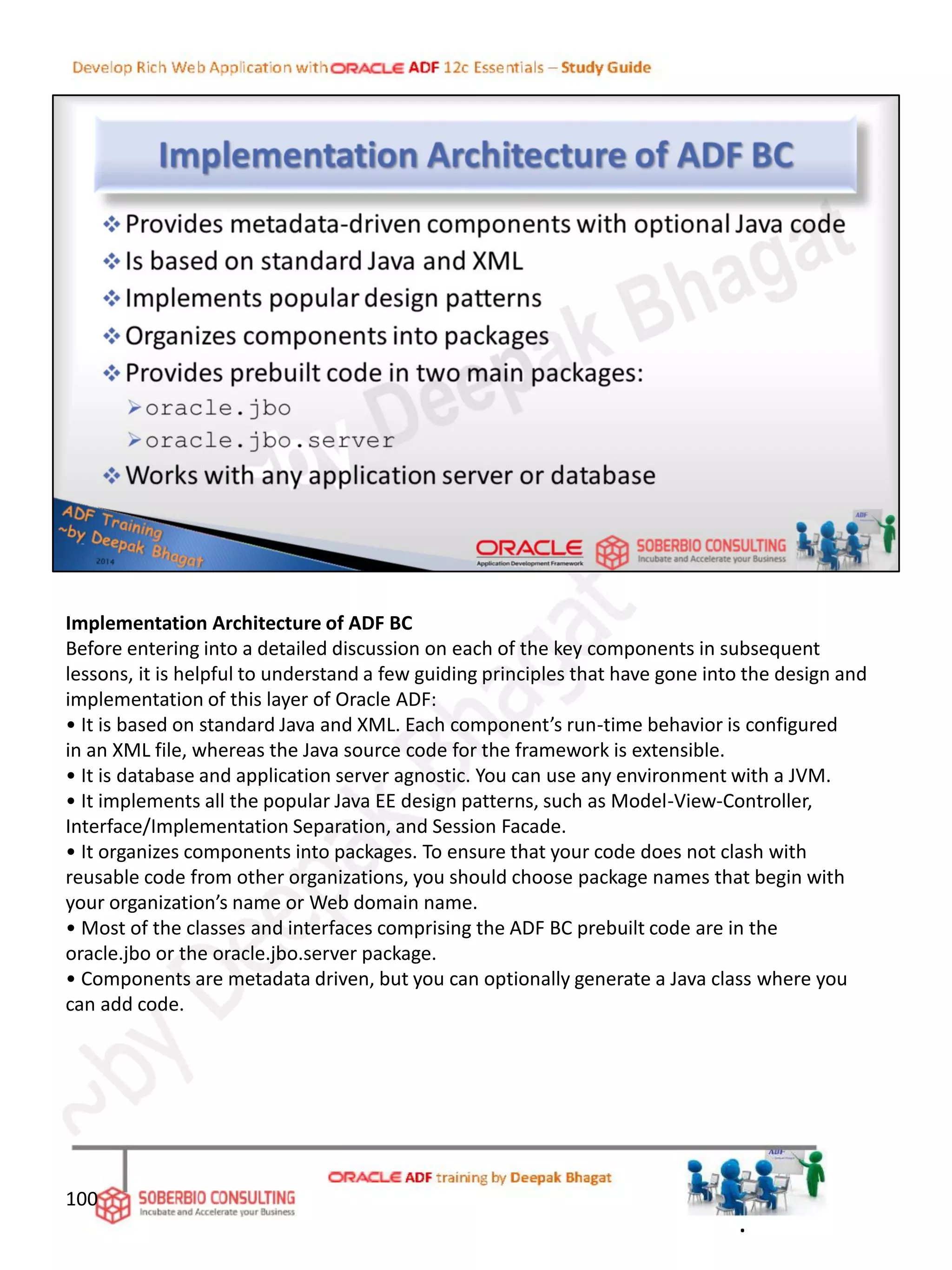 Implementation Architecture of ADF BC
Before entering into a detailed discussion on each of the key components in subsequent
lessons, it is helpful to understand a few guiding principles that have gone into the design and
implementation of this layer of Oracle ADF:
• It is based on standard Java and XML. Each component’s run-time behavior is configured
in an XML file, whereas the Java source code for the framework is extensible.
• It is database and application server agnostic. You can use any environment with a JVM.
• It implements all the popular Java EE design patterns, such as Model-View-Controller,
Interface/Implementation Separation, and Session Facade.
• It organizes components into packages. To ensure that your code does not clash with
reusable code from other organizations, you should choose package names that begin with
your organization’s name or Web domain name.
• Most of the classes and interfaces comprising the ADF BC prebuilt code are in the
oracle.jbo or the oracle.jbo.server package.
• Components are metadata driven, but you can optionally generate a Java class where you
can add code.
100
.
 