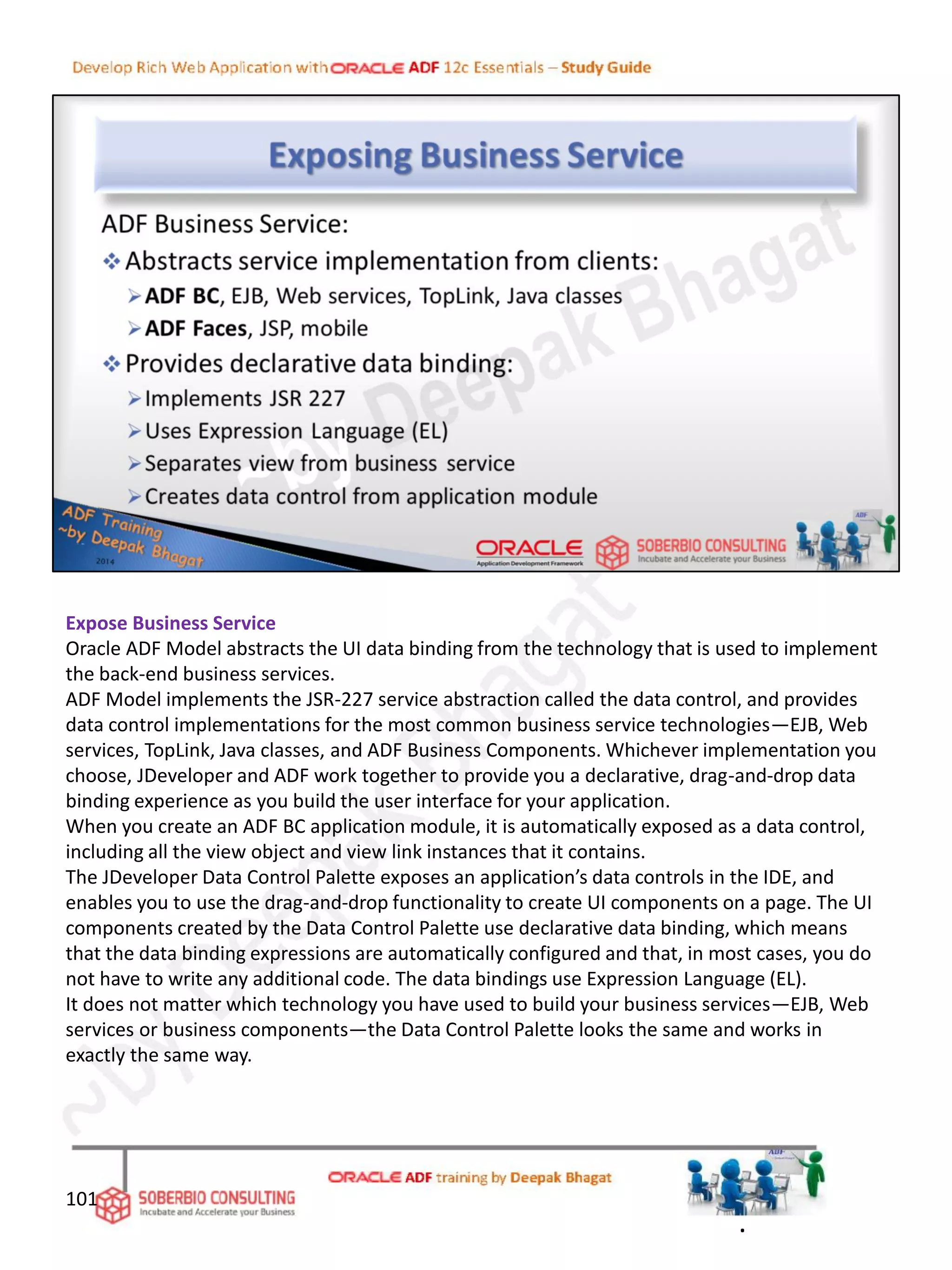 Expose Business Service
Oracle ADF Model abstracts the UI data binding from the technology that is used to implement
the back-end business services.
ADF Model implements the JSR-227 service abstraction called the data control, and provides
data control implementations for the most common business service technologies—EJB, Web
services, TopLink, Java classes, and ADF Business Components. Whichever implementation you
choose, JDeveloper and ADF work together to provide you a declarative, drag-and-drop data
binding experience as you build the user interface for your application.
When you create an ADF BC application module, it is automatically exposed as a data control,
including all the view object and view link instances that it contains.
The JDeveloper Data Control Palette exposes an application’s data controls in the IDE, and
enables you to use the drag-and-drop functionality to create UI components on a page. The UI
components created by the Data Control Palette use declarative data binding, which means
that the data binding expressions are automatically configured and that, in most cases, you do
not have to write any additional code. The data bindings use Expression Language (EL).
It does not matter which technology you have used to build your business services—EJB, Web
services or business components—the Data Control Palette looks the same and works in
exactly the same way.
101
.
 