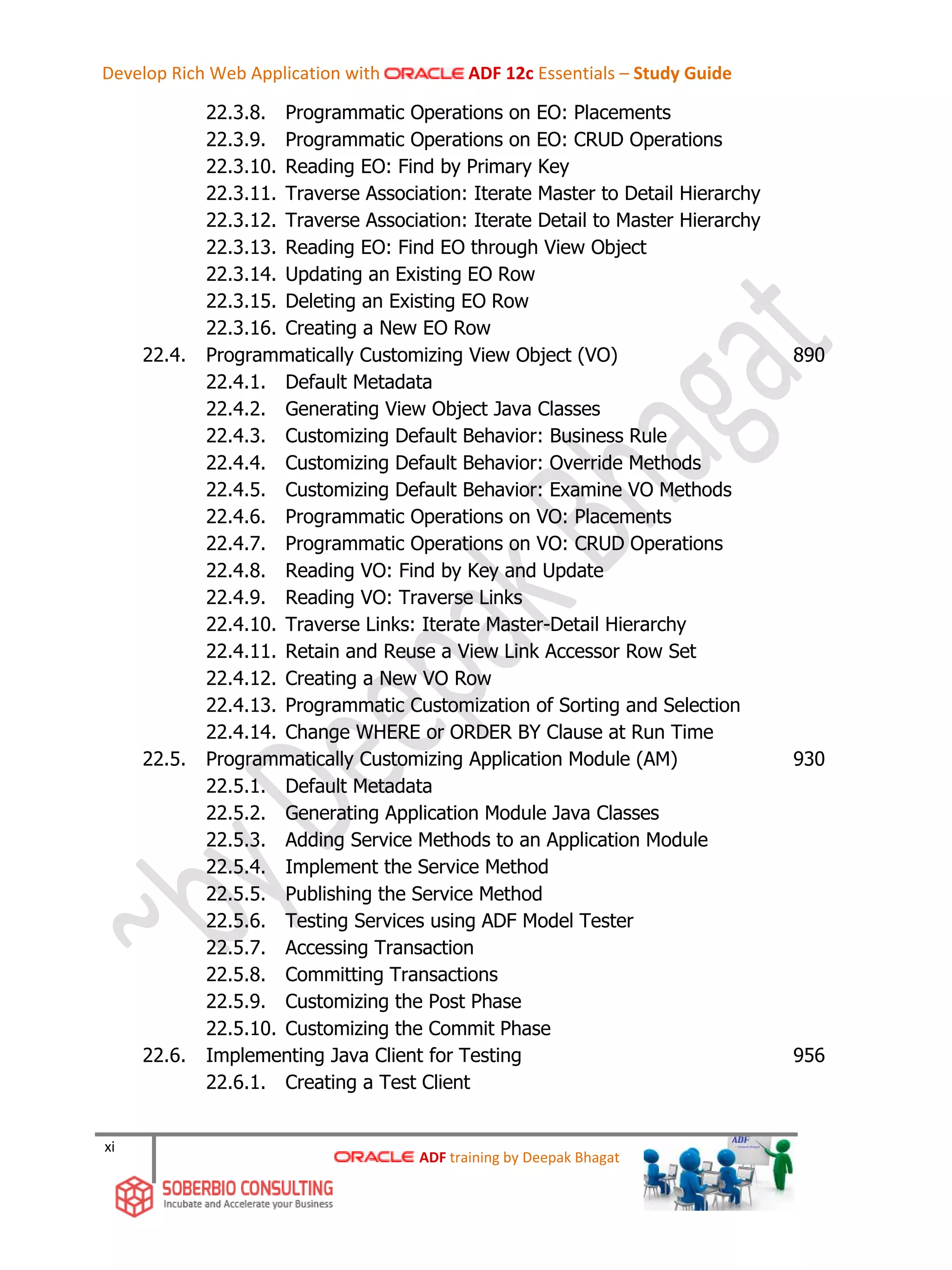 xi
22.3.8. Programmatic Operations on EO: Placements
22.3.9. Programmatic Operations on EO: CRUD Operations
22.3.10. Reading EO: Find by Primary Key
22.3.11. Traverse Association: Iterate Master to Detail Hierarchy
22.3.12. Traverse Association: Iterate Detail to Master Hierarchy
22.3.13. Reading EO: Find EO through View Object
22.3.14. Updating an Existing EO Row
22.3.15. Deleting an Existing EO Row
22.3.16. Creating a New EO Row
22.4. Programmatically Customizing View Object (VO) 890
22.4.1. Default Metadata
22.4.2. Generating View Object Java Classes
22.4.3. Customizing Default Behavior: Business Rule
22.4.4. Customizing Default Behavior: Override Methods
22.4.5. Customizing Default Behavior: Examine VO Methods
22.4.6. Programmatic Operations on VO: Placements
22.4.7. Programmatic Operations on VO: CRUD Operations
22.4.8. Reading VO: Find by Key and Update
22.4.9. Reading VO: Traverse Links
22.4.10. Traverse Links: Iterate Master-Detail Hierarchy
22.4.11. Retain and Reuse a View Link Accessor Row Set
22.4.12. Creating a New VO Row
22.4.13. Programmatic Customization of Sorting and Selection
22.4.14. Change WHERE or ORDER BY Clause at Run Time
22.5. Programmatically Customizing Application Module (AM) 930
22.5.1. Default Metadata
22.5.2. Generating Application Module Java Classes
22.5.3. Adding Service Methods to an Application Module
22.5.4. Implement the Service Method
22.5.5. Publishing the Service Method
22.5.6. Testing Services using ADF Model Tester
22.5.7. Accessing Transaction
22.5.8. Committing Transactions
22.5.9. Customizing the Post Phase
22.5.10. Customizing the Commit Phase
22.6. Implementing Java Client for Testing 956
22.6.1. Creating a Test Client
ADF training by Deepak Bhagat
Develop Rich Web Application with ADF 12c Essentials – Study Guide
 