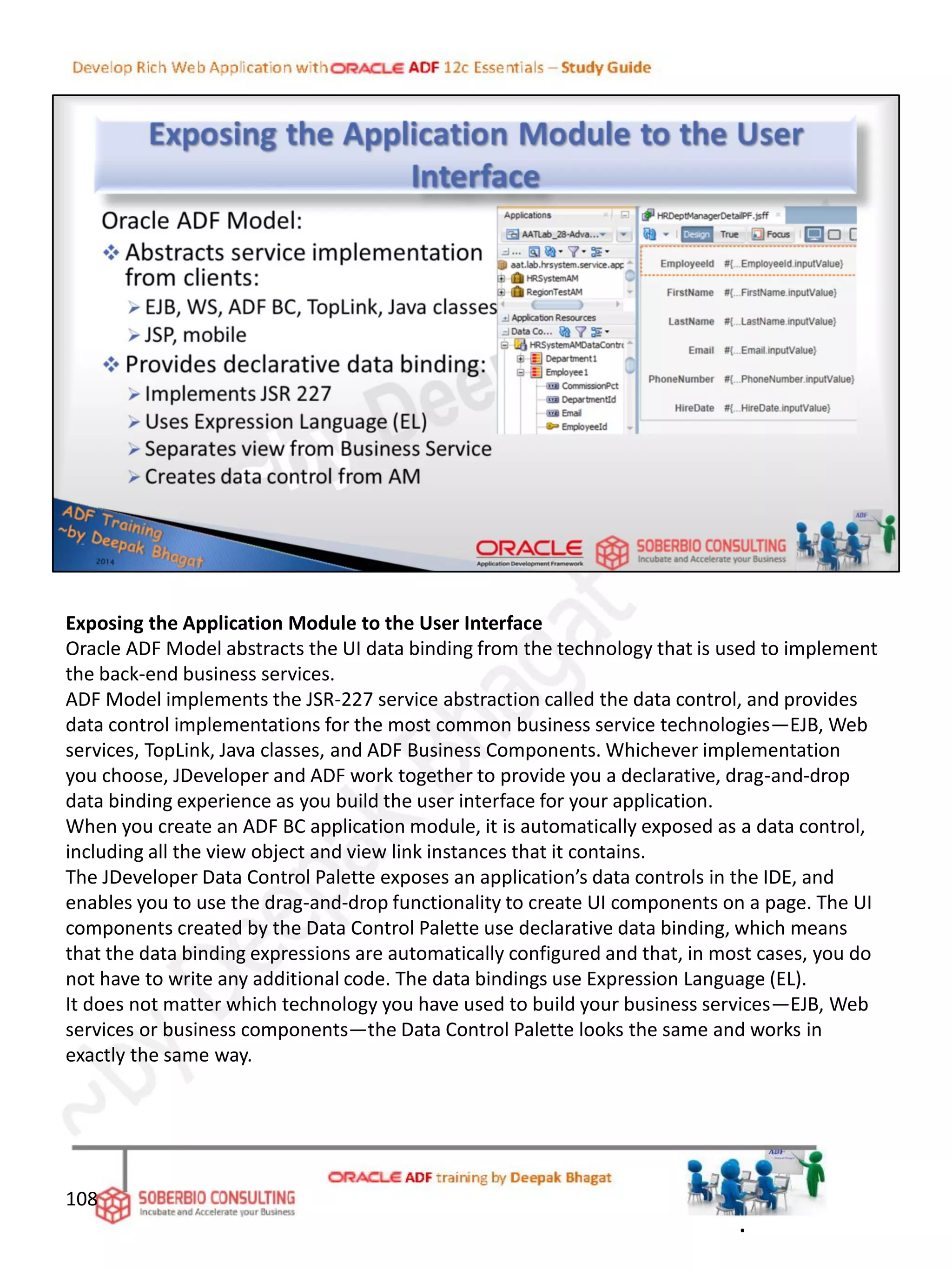 Exposing the Application Module to the User Interface
Oracle ADF Model abstracts the UI data binding from the technology that is used to implement
the back-end business services.
ADF Model implements the JSR-227 service abstraction called the data control, and provides
data control implementations for the most common business service technologies—EJB, Web
services, TopLink, Java classes, and ADF Business Components. Whichever implementation
you choose, JDeveloper and ADF work together to provide you a declarative, drag-and-drop
data binding experience as you build the user interface for your application.
When you create an ADF BC application module, it is automatically exposed as a data control,
including all the view object and view link instances that it contains.
The JDeveloper Data Control Palette exposes an application’s data controls in the IDE, and
enables you to use the drag-and-drop functionality to create UI components on a page. The UI
components created by the Data Control Palette use declarative data binding, which means
that the data binding expressions are automatically configured and that, in most cases, you do
not have to write any additional code. The data bindings use Expression Language (EL).
It does not matter which technology you have used to build your business services—EJB, Web
services or business components—the Data Control Palette looks the same and works in
exactly the same way.
108
.
 