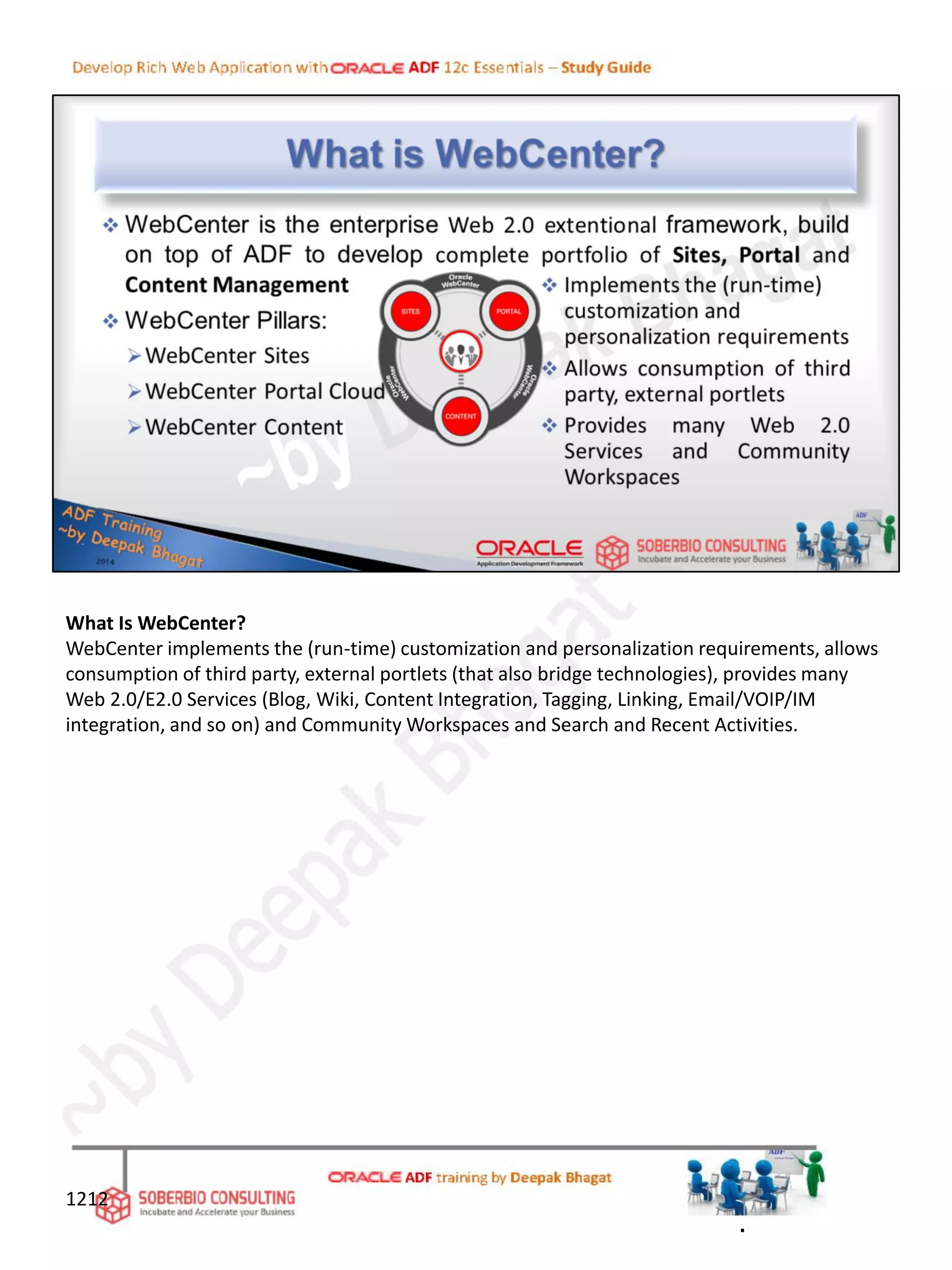What Is WebCenter?
WebCenter implements the (run-time) customization and personalization requirements, allows
consumption of third party, external portlets (that also bridge technologies), provides many
Web 2.0/E2.0 Services (Blog, Wiki, Content Integration, Tagging, Linking, Email/VOIP/IM
integration, and so on) and Community Workspaces and Search and Recent Activities.
1212
.
 