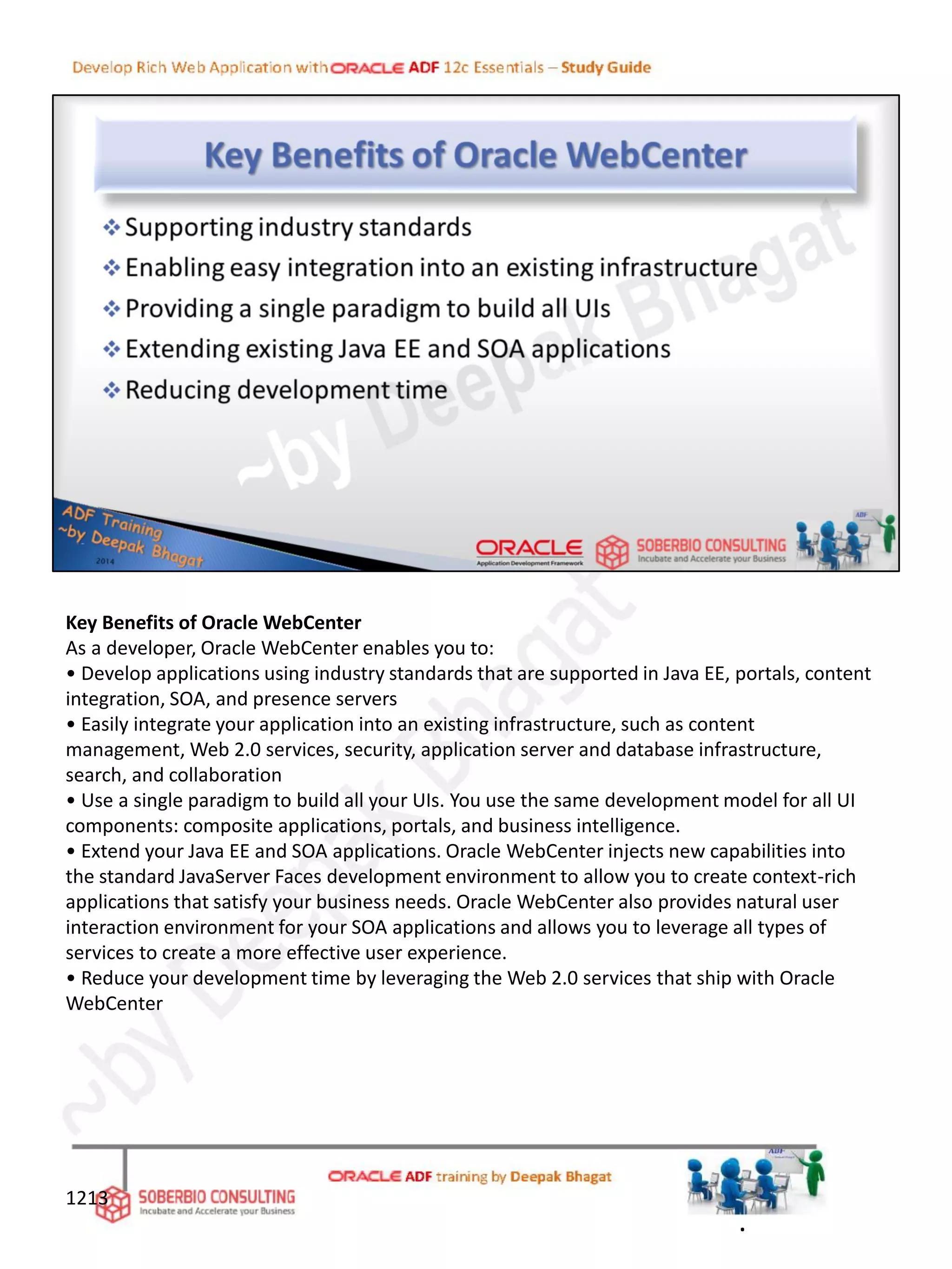 Key Benefits of Oracle WebCenter
As a developer, Oracle WebCenter enables you to:
• Develop applications using industry standards that are supported in Java EE, portals, content
integration, SOA, and presence servers
• Easily integrate your application into an existing infrastructure, such as content
management, Web 2.0 services, security, application server and database infrastructure,
search, and collaboration
• Use a single paradigm to build all your UIs. You use the same development model for all UI
components: composite applications, portals, and business intelligence.
• Extend your Java EE and SOA applications. Oracle WebCenter injects new capabilities into
the standard JavaServer Faces development environment to allow you to create context-rich
applications that satisfy your business needs. Oracle WebCenter also provides natural user
interaction environment for your SOA applications and allows you to leverage all types of
services to create a more effective user experience.
• Reduce your development time by leveraging the Web 2.0 services that ship with Oracle
WebCenter
1213
.
 