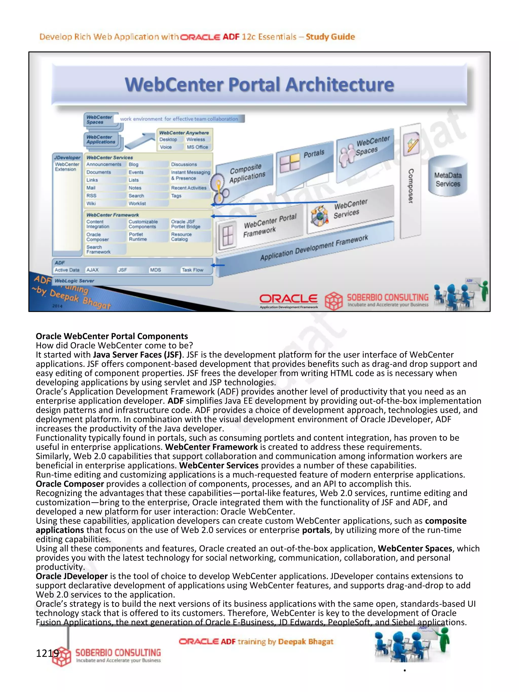 Oracle WebCenter Portal Components
How did Oracle WebCenter come to be?
It started with Java Server Faces (JSF). JSF is the development platform for the user interface of WebCenter
applications. JSF offers component-based development that provides benefits such as drag-and drop support and
easy editing of component properties. JSF frees the developer from writing HTML code as is necessary when
developing applications by using servlet and JSP technologies.
Oracle’s Application Development Framework (ADF) provides another level of productivity that you need as an
enterprise application developer. ADF simplifies Java EE development by providing out-of-the-box implementation
design patterns and infrastructure code. ADF provides a choice of development approach, technologies used, and
deployment platform. In combination with the visual development environment of Oracle JDeveloper, ADF
increases the productivity of the Java developer.
Functionality typically found in portals, such as consuming portlets and content integration, has proven to be
useful in enterprise applications. WebCenter Framework is created to address these requirements.
Similarly, Web 2.0 capabilities that support collaboration and communication among information workers are
beneficial in enterprise applications. WebCenter Services provides a number of these capabilities.
Run-time editing and customizing applications is a much-requested feature of modern enterprise applications.
Oracle Composer provides a collection of components, processes, and an API to accomplish this.
Recognizing the advantages that these capabilities—portal-like features, Web 2.0 services, runtime editing and
customization—bring to the enterprise, Oracle integrated them with the functionality of JSF and ADF, and
developed a new platform for user interaction: Oracle WebCenter.
Using these capabilities, application developers can create custom WebCenter applications, such as composite
applications that focus on the use of Web 2.0 services or enterprise portals, by utilizing more of the run-time
editing capabilities.
Using all these components and features, Oracle created an out-of-the-box application, WebCenter Spaces, which
provides you with the latest technology for social networking, communication, collaboration, and personal
productivity.
Oracle JDeveloper is the tool of choice to develop WebCenter applications. JDeveloper contains extensions to
support declarative development of applications using WebCenter features, and supports drag-and-drop to add
Web 2.0 services to the application.
Oracle’s strategy is to build the next versions of its business applications with the same open, standards-based UI
technology stack that is offered to its customers. Therefore, WebCenter is key to the development of Oracle
Fusion Applications, the next generation of Oracle E-Business, JD Edwards, PeopleSoft, and Siebel applications.
1219
.
 