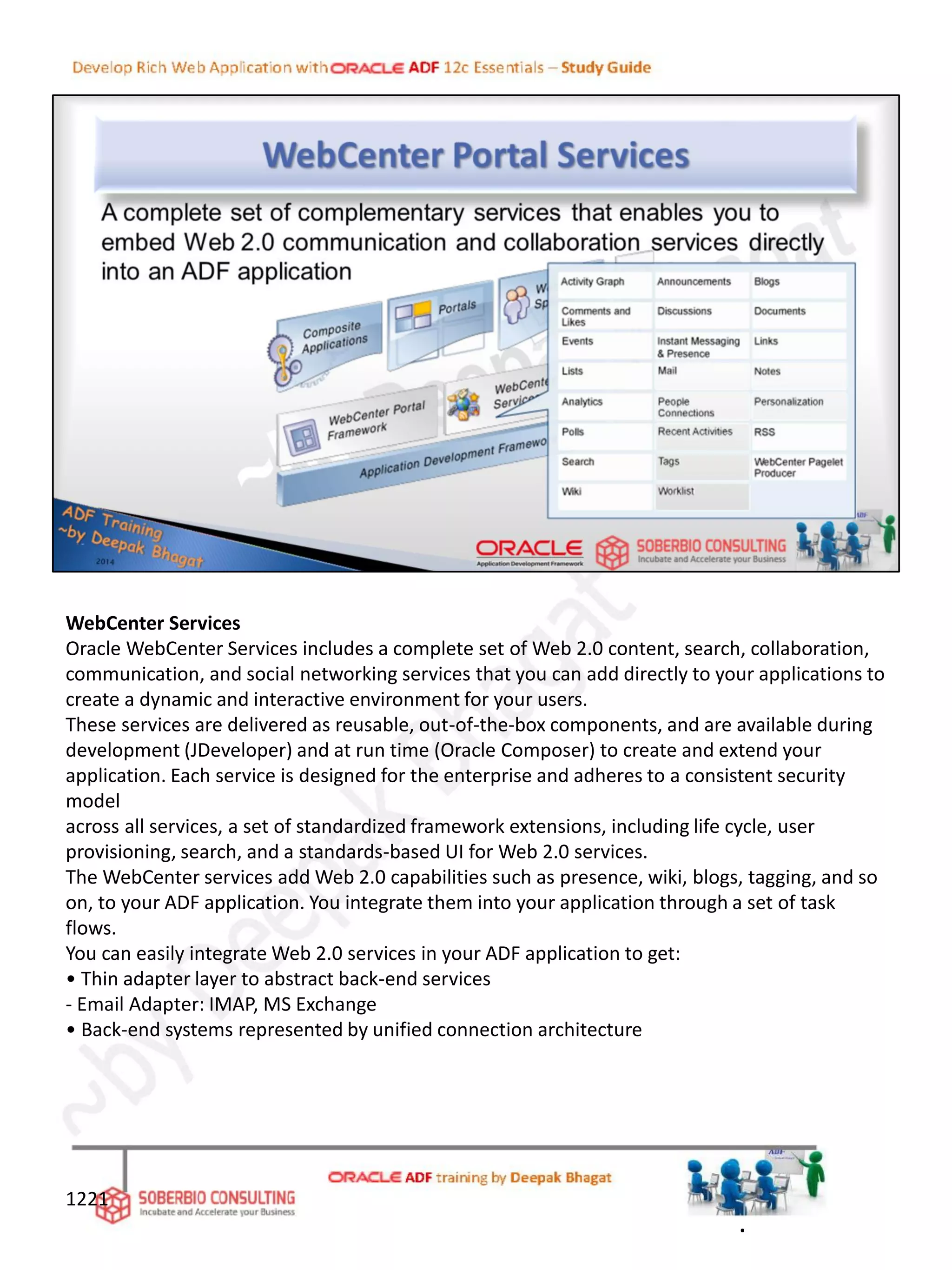WebCenter Services
Oracle WebCenter Services includes a complete set of Web 2.0 content, search, collaboration,
communication, and social networking services that you can add directly to your applications to
create a dynamic and interactive environment for your users.
These services are delivered as reusable, out-of-the-box components, and are available during
development (JDeveloper) and at run time (Oracle Composer) to create and extend your
application. Each service is designed for the enterprise and adheres to a consistent security
model
across all services, a set of standardized framework extensions, including life cycle, user
provisioning, search, and a standards-based UI for Web 2.0 services.
The WebCenter services add Web 2.0 capabilities such as presence, wiki, blogs, tagging, and so
on, to your ADF application. You integrate them into your application through a set of task
flows.
You can easily integrate Web 2.0 services in your ADF application to get:
• Thin adapter layer to abstract back-end services
- Email Adapter: IMAP, MS Exchange
• Back-end systems represented by unified connection architecture
1221
.
 