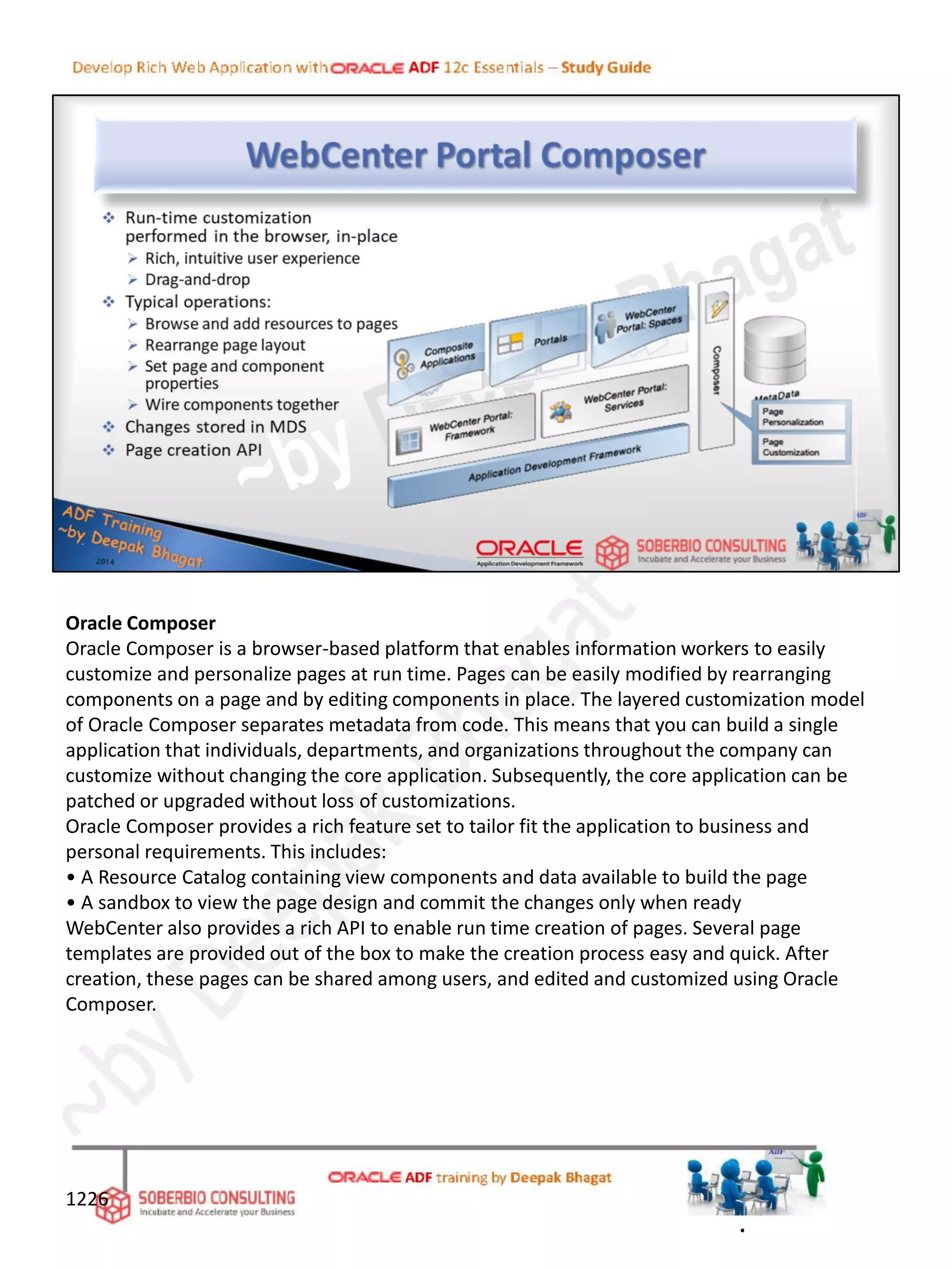 Oracle Composer
Oracle Composer is a browser-based platform that enables information workers to easily
customize and personalize pages at run time. Pages can be easily modified by rearranging
components on a page and by editing components in place. The layered customization model
of Oracle Composer separates metadata from code. This means that you can build a single
application that individuals, departments, and organizations throughout the company can
customize without changing the core application. Subsequently, the core application can be
patched or upgraded without loss of customizations.
Oracle Composer provides a rich feature set to tailor fit the application to business and
personal requirements. This includes:
• A Resource Catalog containing view components and data available to build the page
• A sandbox to view the page design and commit the changes only when ready
WebCenter also provides a rich API to enable run time creation of pages. Several page
templates are provided out of the box to make the creation process easy and quick. After
creation, these pages can be shared among users, and edited and customized using Oracle
Composer.
1226
.
 