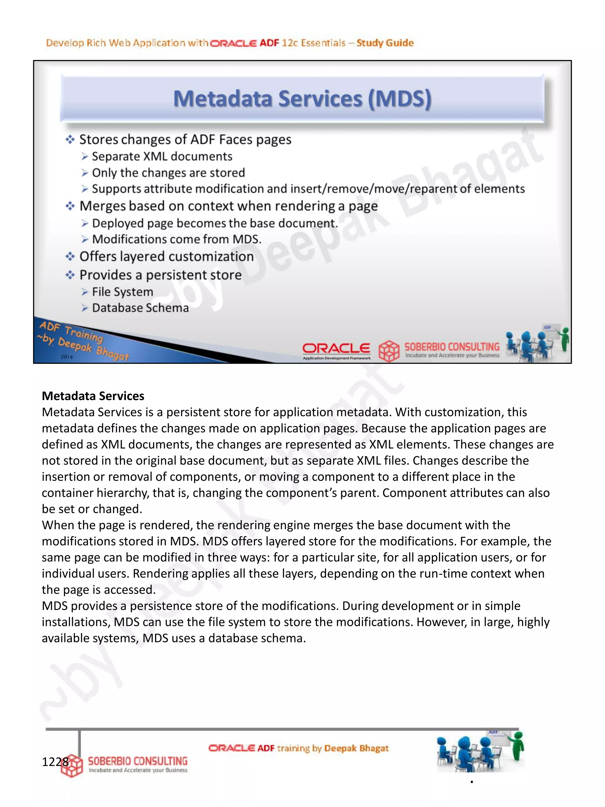 Metadata Services
Metadata Services is a persistent store for application metadata. With customization, this
metadata defines the changes made on application pages. Because the application pages are
defined as XML documents, the changes are represented as XML elements. These changes are
not stored in the original base document, but as separate XML files. Changes describe the
insertion or removal of components, or moving a component to a different place in the
container hierarchy, that is, changing the component’s parent. Component attributes can also
be set or changed.
When the page is rendered, the rendering engine merges the base document with the
modifications stored in MDS. MDS offers layered store for the modifications. For example, the
same page can be modified in three ways: for a particular site, for all application users, or for
individual users. Rendering applies all these layers, depending on the run-time context when
the page is accessed.
MDS provides a persistence store of the modifications. During development or in simple
installations, MDS can use the file system to store the modifications. However, in large, highly
available systems, MDS uses a database schema.
1228
.
 
