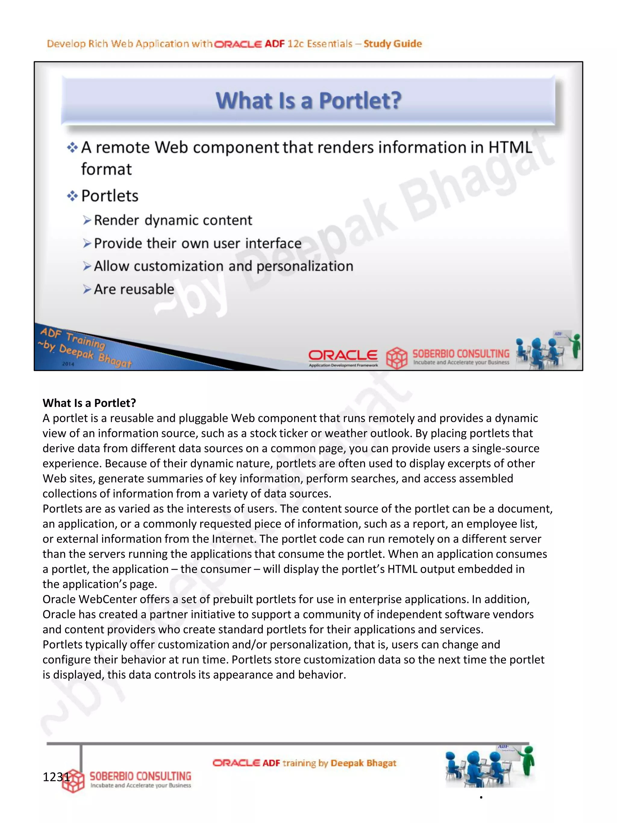 What Is a Portlet?
A portlet is a reusable and pluggable Web component that runs remotely and provides a dynamic
view of an information source, such as a stock ticker or weather outlook. By placing portlets that
derive data from different data sources on a common page, you can provide users a single-source
experience. Because of their dynamic nature, portlets are often used to display excerpts of other
Web sites, generate summaries of key information, perform searches, and access assembled
collections of information from a variety of data sources.
Portlets are as varied as the interests of users. The content source of the portlet can be a document,
an application, or a commonly requested piece of information, such as a report, an employee list,
or external information from the Internet. The portlet code can run remotely on a different server
than the servers running the applications that consume the portlet. When an application consumes
a portlet, the application – the consumer – will display the portlet’s HTML output embedded in
the application’s page.
Oracle WebCenter offers a set of prebuilt portlets for use in enterprise applications. In addition,
Oracle has created a partner initiative to support a community of independent software vendors
and content providers who create standard portlets for their applications and services.
Portlets typically offer customization and/or personalization, that is, users can change and
configure their behavior at run time. Portlets store customization data so the next time the portlet
is displayed, this data controls its appearance and behavior.
1231
.
 