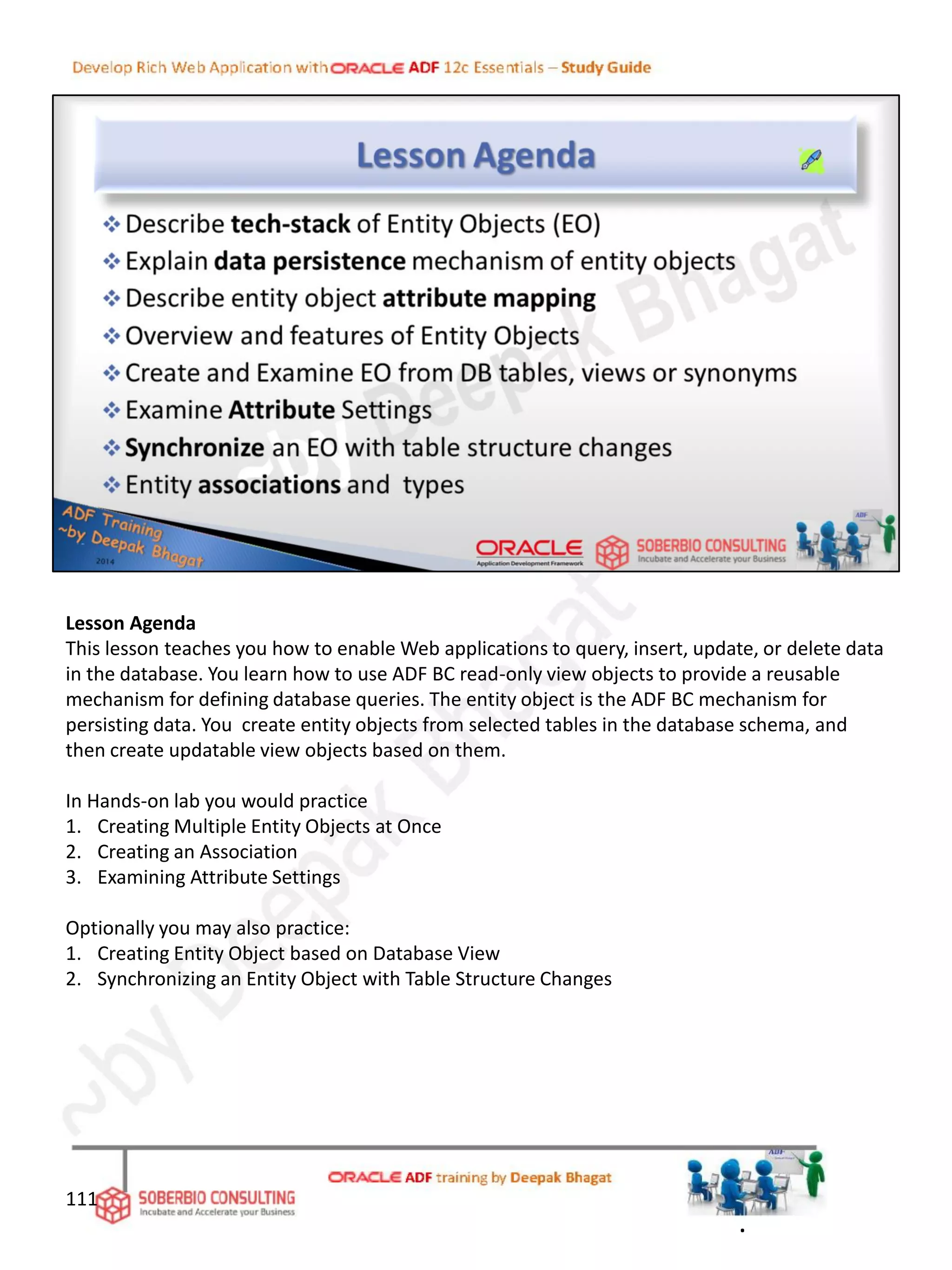Lesson Agenda
This lesson teaches you how to enable Web applications to query, insert, update, or delete data
in the database. You learn how to use ADF BC read-only view objects to provide a reusable
mechanism for defining database queries. The entity object is the ADF BC mechanism for
persisting data. You create entity objects from selected tables in the database schema, and
then create updatable view objects based on them.
In Hands-on lab you would practice
1. Creating Multiple Entity Objects at Once
2. Creating an Association
3. Examining Attribute Settings
Optionally you may also practice:
1. Creating Entity Object based on Database View
2. Synchronizing an Entity Object with Table Structure Changes
111
.
 