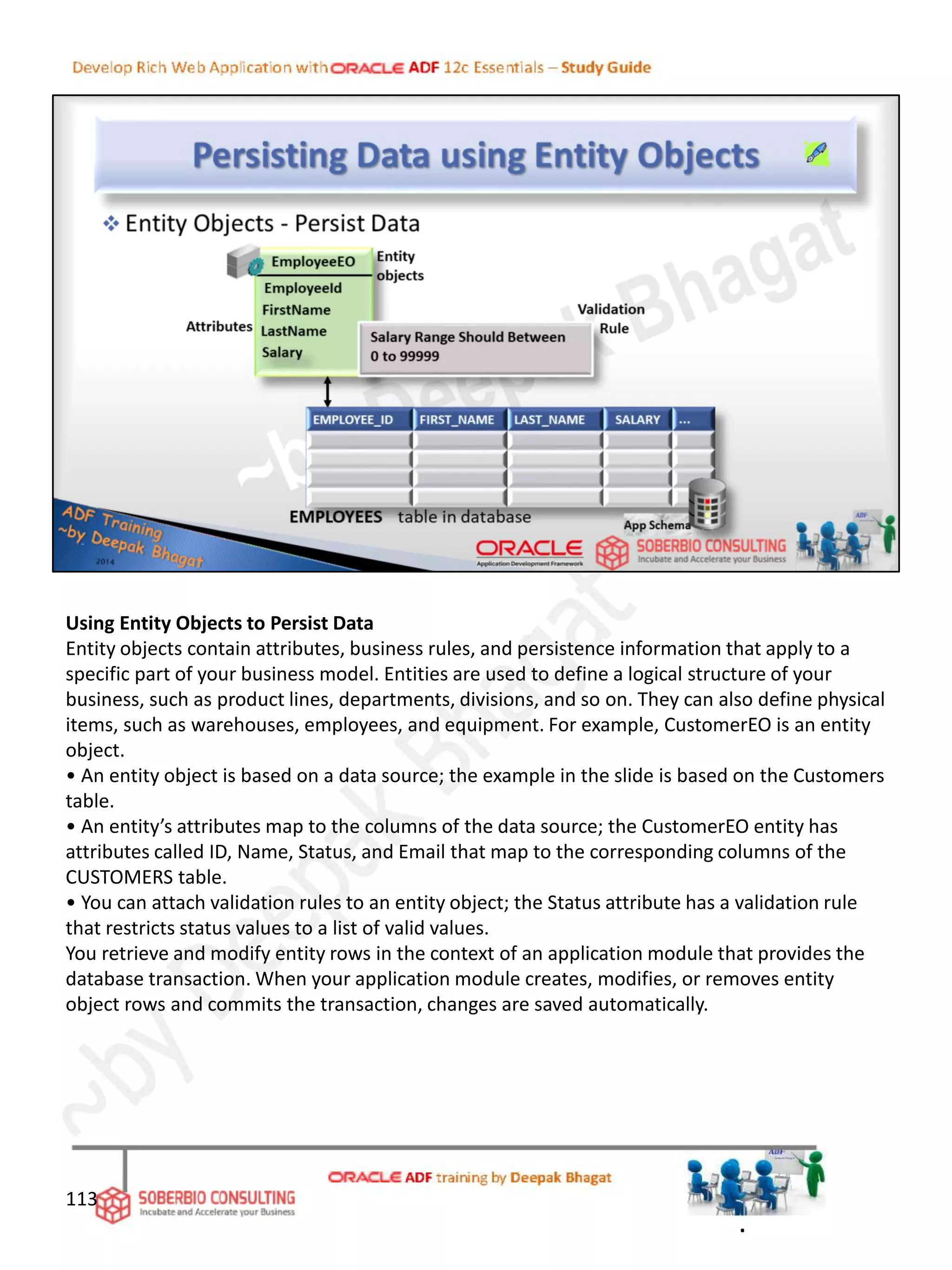 Using Entity Objects to Persist Data
Entity objects contain attributes, business rules, and persistence information that apply to a
specific part of your business model. Entities are used to define a logical structure of your
business, such as product lines, departments, divisions, and so on. They can also define physical
items, such as warehouses, employees, and equipment. For example, CustomerEO is an entity
object.
• An entity object is based on a data source; the example in the slide is based on the Customers
table.
• An entity’s attributes map to the columns of the data source; the CustomerEO entity has
attributes called ID, Name, Status, and Email that map to the corresponding columns of the
CUSTOMERS table.
• You can attach validation rules to an entity object; the Status attribute has a validation rule
that restricts status values to a list of valid values.
You retrieve and modify entity rows in the context of an application module that provides the
database transaction. When your application module creates, modifies, or removes entity
object rows and commits the transaction, changes are saved automatically.
113
.
 