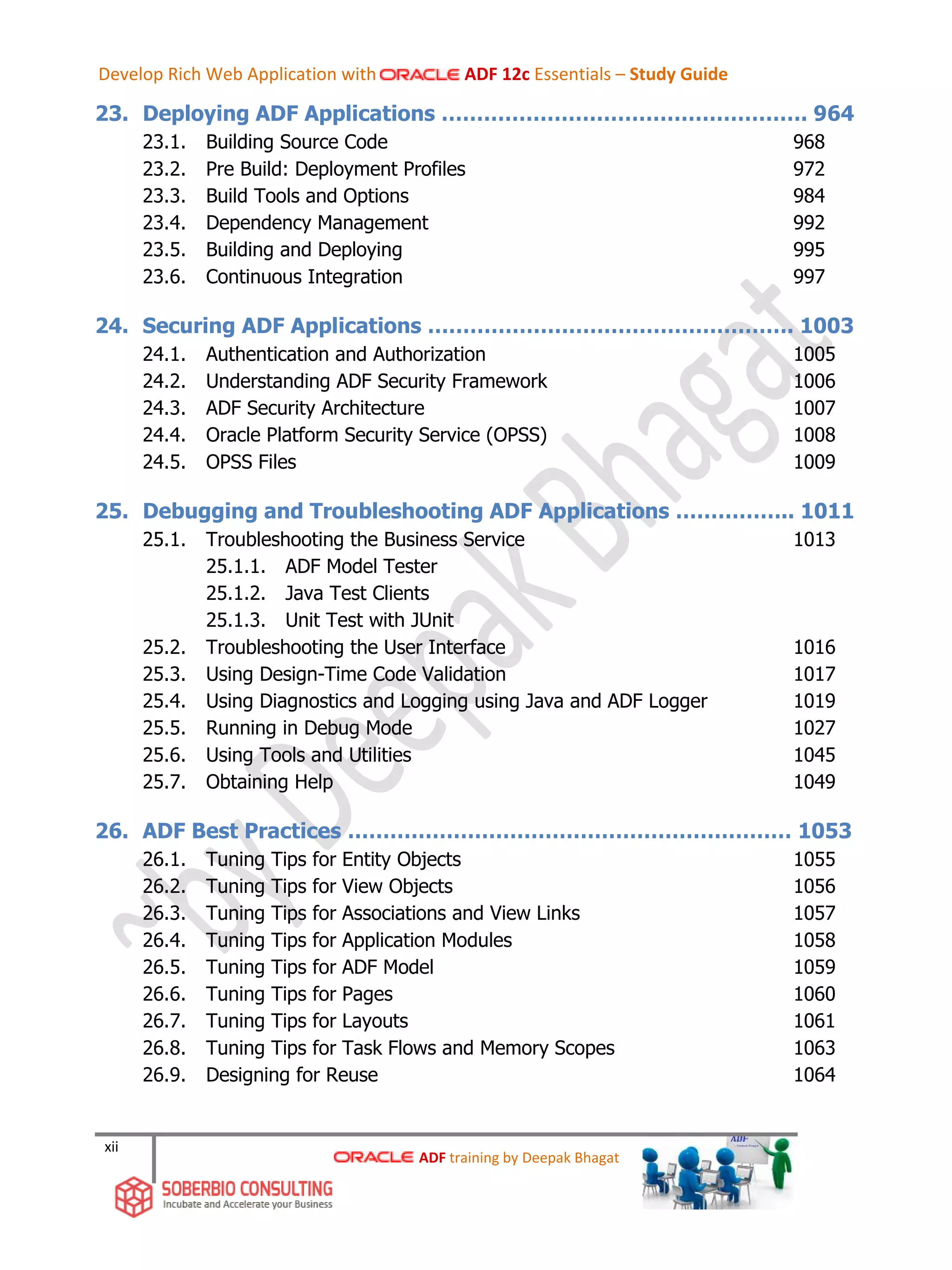xii
23. Deploying ADF Applications ……………………………………………. 964
23.1. Building Source Code 968
23.2. Pre Build: Deployment Profiles 972
23.3. Build Tools and Options 984
23.4. Dependency Management 992
23.5. Building and Deploying 995
23.6. Continuous Integration 997
24. Securing ADF Applications ……………………………………………. 1003
24.1. Authentication and Authorization 1005
24.2. Understanding ADF Security Framework 1006
24.3. ADF Security Architecture 1007
24.4. Oracle Platform Security Service (OPSS) 1008
24.5. OPSS Files 1009
25. Debugging and Troubleshooting ADF Applications …………….. 1011
25.1. Troubleshooting the Business Service 1013
25.1.1. ADF Model Tester
25.1.2. Java Test Clients
25.1.3. Unit Test with JUnit
25.2. Troubleshooting the User Interface 1016
25.3. Using Design-Time Code Validation 1017
25.4. Using Diagnostics and Logging using Java and ADF Logger 1019
25.5. Running in Debug Mode 1027
25.6. Using Tools and Utilities 1045
25.7. Obtaining Help 1049
26. ADF Best Practices ……………………………………………………… 1053
26.1. Tuning Tips for Entity Objects 1055
26.2. Tuning Tips for View Objects 1056
26.3. Tuning Tips for Associations and View Links 1057
26.4. Tuning Tips for Application Modules 1058
26.5. Tuning Tips for ADF Model 1059
26.6. Tuning Tips for Pages 1060
26.7. Tuning Tips for Layouts 1061
26.8. Tuning Tips for Task Flows and Memory Scopes 1063
26.9. Designing for Reuse 1064
ADF training by Deepak Bhagat
Develop Rich Web Application with ADF 12c Essentials – Study Guide
 