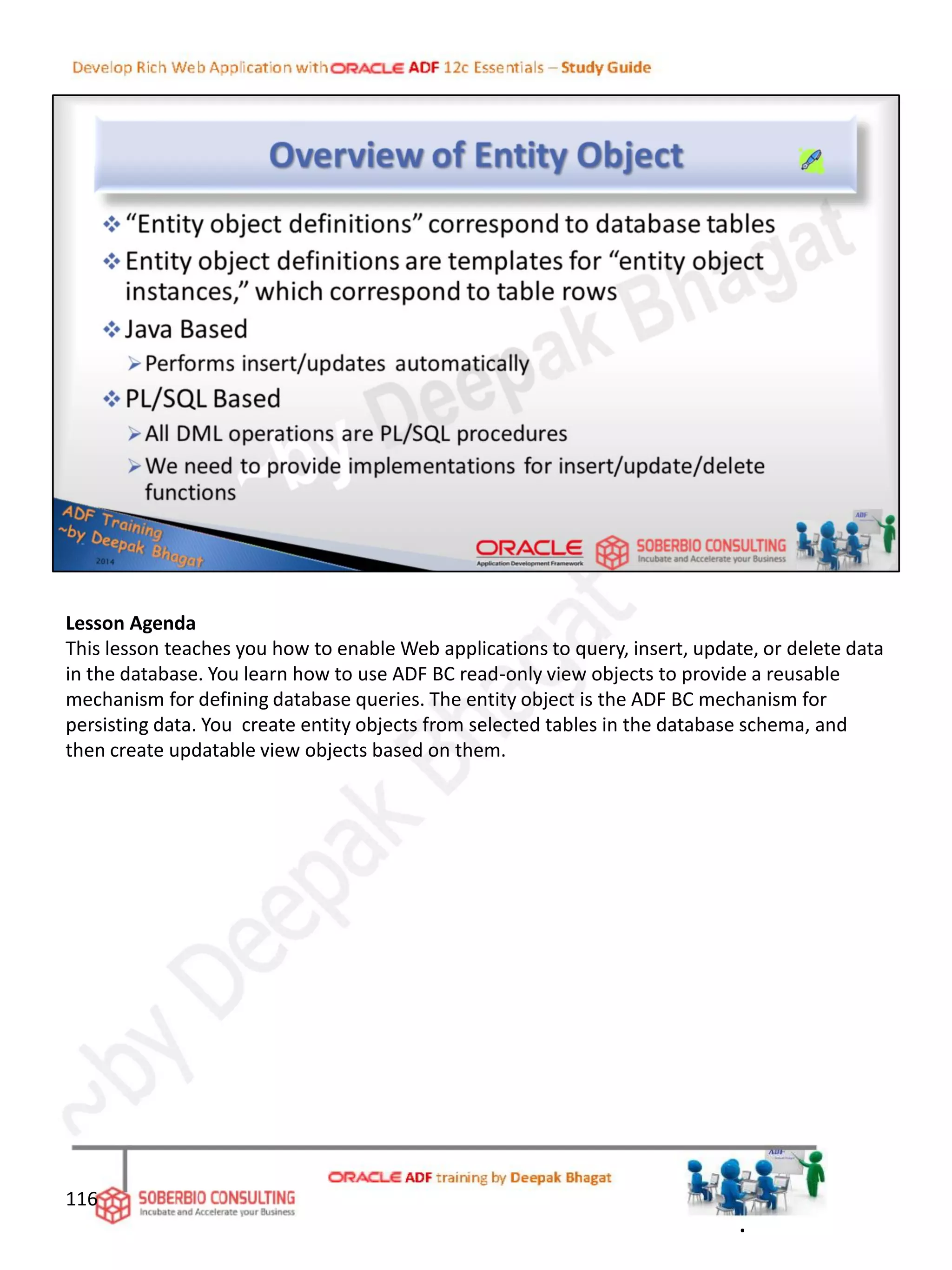 Lesson Agenda
This lesson teaches you how to enable Web applications to query, insert, update, or delete data
in the database. You learn how to use ADF BC read-only view objects to provide a reusable
mechanism for defining database queries. The entity object is the ADF BC mechanism for
persisting data. You create entity objects from selected tables in the database schema, and
then create updatable view objects based on them.
116
.
 
