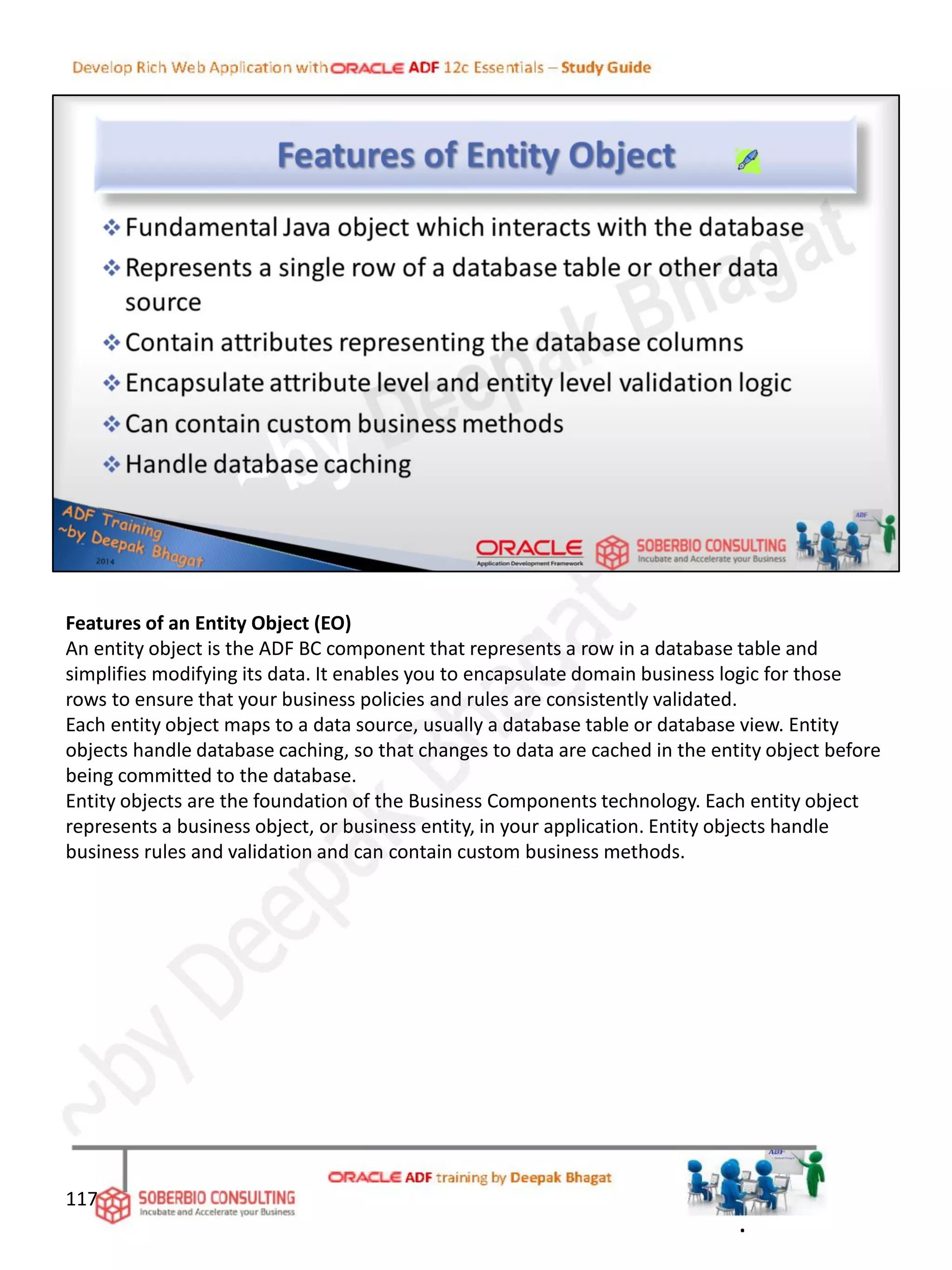 Features of an Entity Object (EO)
An entity object is the ADF BC component that represents a row in a database table and
simplifies modifying its data. It enables you to encapsulate domain business logic for those
rows to ensure that your business policies and rules are consistently validated.
Each entity object maps to a data source, usually a database table or database view. Entity
objects handle database caching, so that changes to data are cached in the entity object before
being committed to the database.
Entity objects are the foundation of the Business Components technology. Each entity object
represents a business object, or business entity, in your application. Entity objects handle
business rules and validation and can contain custom business methods.
117
.
 