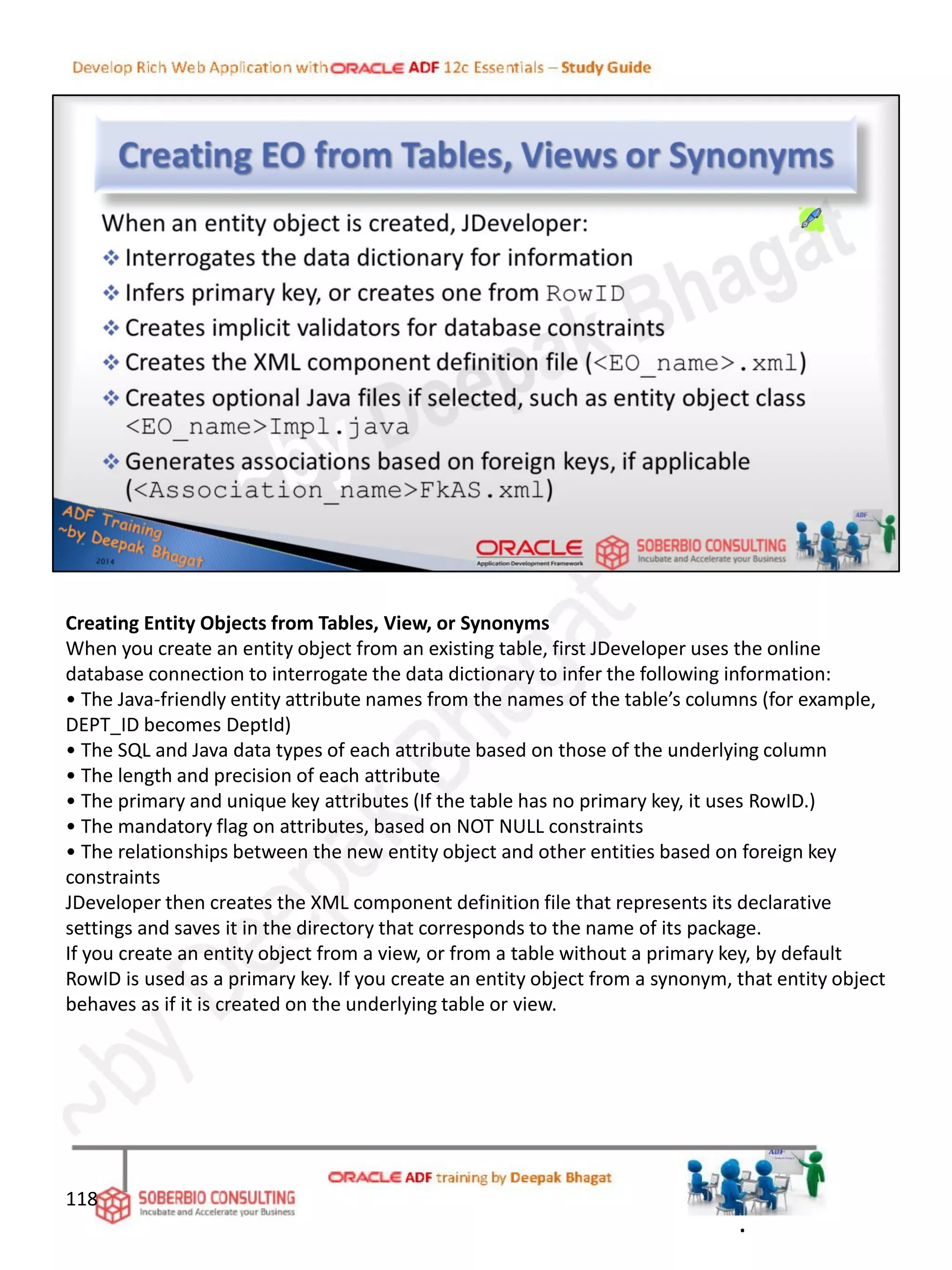 Creating Entity Objects from Tables, View, or Synonyms
When you create an entity object from an existing table, first JDeveloper uses the online
database connection to interrogate the data dictionary to infer the following information:
• The Java-friendly entity attribute names from the names of the table’s columns (for example,
DEPT_ID becomes DeptId)
• The SQL and Java data types of each attribute based on those of the underlying column
• The length and precision of each attribute
• The primary and unique key attributes (If the table has no primary key, it uses RowID.)
• The mandatory flag on attributes, based on NOT NULL constraints
• The relationships between the new entity object and other entities based on foreign key
constraints
JDeveloper then creates the XML component definition file that represents its declarative
settings and saves it in the directory that corresponds to the name of its package.
If you create an entity object from a view, or from a table without a primary key, by default
RowID is used as a primary key. If you create an entity object from a synonym, that entity object
behaves as if it is created on the underlying table or view.
118
.
 