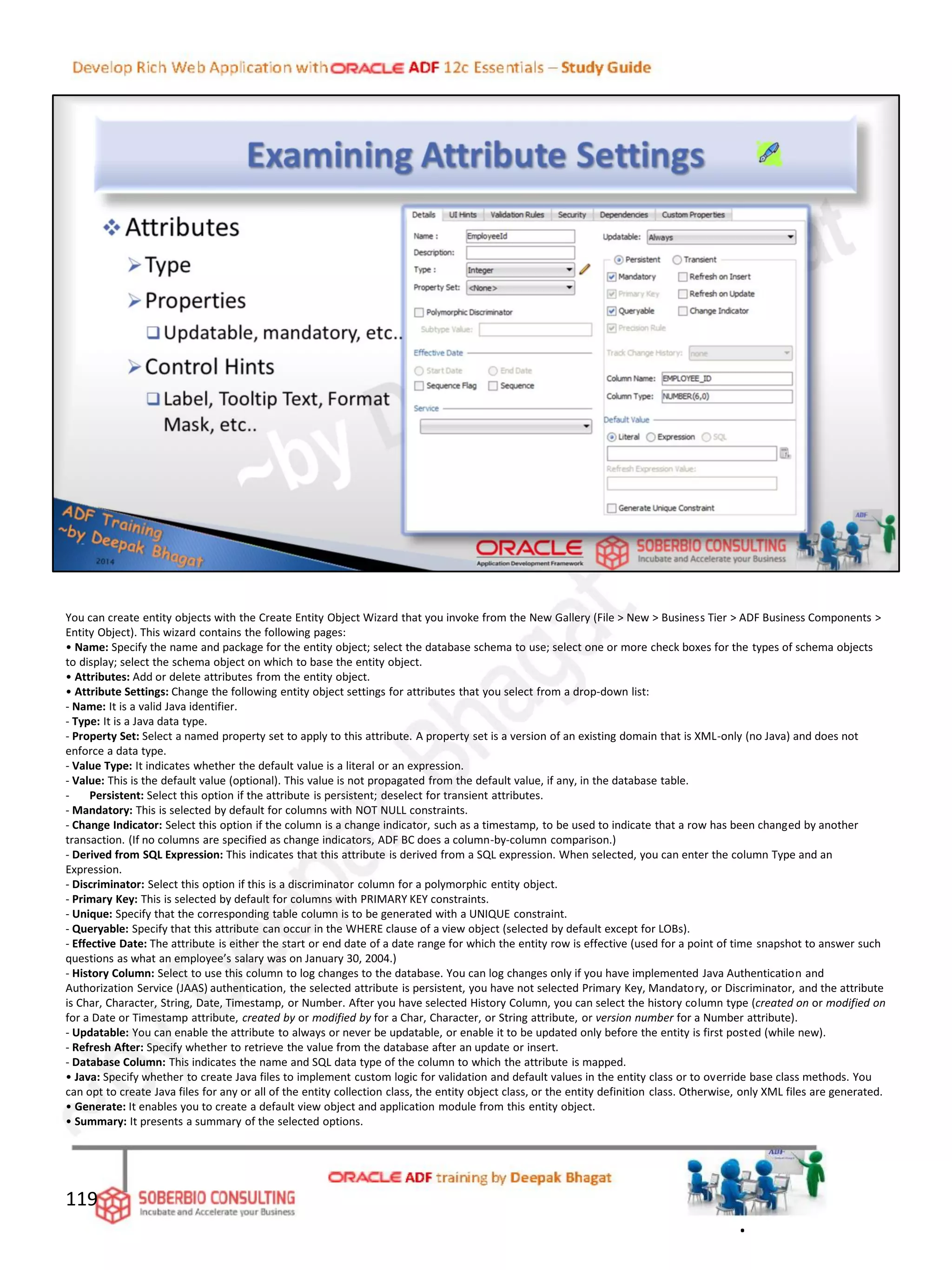 You can create entity objects with the Create Entity Object Wizard that you invoke from the New Gallery (File > New > Business Tier > ADF Business Components >
Entity Object). This wizard contains the following pages:
• Name: Specify the name and package for the entity object; select the database schema to use; select one or more check boxes for the types of schema objects
to display; select the schema object on which to base the entity object.
• Attributes: Add or delete attributes from the entity object.
• Attribute Settings: Change the following entity object settings for attributes that you select from a drop-down list:
- Name: It is a valid Java identifier.
- Type: It is a Java data type.
- Property Set: Select a named property set to apply to this attribute. A property set is a version of an existing domain that is XML-only (no Java) and does not
enforce a data type.
- Value Type: It indicates whether the default value is a literal or an expression.
- Value: This is the default value (optional). This value is not propagated from the default value, if any, in the database table.
- Persistent: Select this option if the attribute is persistent; deselect for transient attributes.
- Mandatory: This is selected by default for columns with NOT NULL constraints.
- Change Indicator: Select this option if the column is a change indicator, such as a timestamp, to be used to indicate that a row has been changed by another
transaction. (If no columns are specified as change indicators, ADF BC does a column-by-column comparison.)
- Derived from SQL Expression: This indicates that this attribute is derived from a SQL expression. When selected, you can enter the column Type and an
Expression.
- Discriminator: Select this option if this is a discriminator column for a polymorphic entity object.
- Primary Key: This is selected by default for columns with PRIMARY KEY constraints.
- Unique: Specify that the corresponding table column is to be generated with a UNIQUE constraint.
- Queryable: Specify that this attribute can occur in the WHERE clause of a view object (selected by default except for LOBs).
- Effective Date: The attribute is either the start or end date of a date range for which the entity row is effective (used for a point of time snapshot to answer such
questions as what an employee’s salary was on January 30, 2004.)
- History Column: Select to use this column to log changes to the database. You can log changes only if you have implemented Java Authentication and
Authorization Service (JAAS) authentication, the selected attribute is persistent, you have not selected Primary Key, Mandatory, or Discriminator, and the attribute
is Char, Character, String, Date, Timestamp, or Number. After you have selected History Column, you can select the history column type (created on or modified on
for a Date or Timestamp attribute, created by or modified by for a Char, Character, or String attribute, or version number for a Number attribute).
- Updatable: You can enable the attribute to always or never be updatable, or enable it to be updated only before the entity is first posted (while new).
- Refresh After: Specify whether to retrieve the value from the database after an update or insert.
- Database Column: This indicates the name and SQL data type of the column to which the attribute is mapped.
• Java: Specify whether to create Java files to implement custom logic for validation and default values in the entity class or to override base class methods. You
can opt to create Java files for any or all of the entity collection class, the entity object class, or the entity definition class. Otherwise, only XML files are generated.
• Generate: It enables you to create a default view object and application module from this entity object.
• Summary: It presents a summary of the selected options.
119
.
 