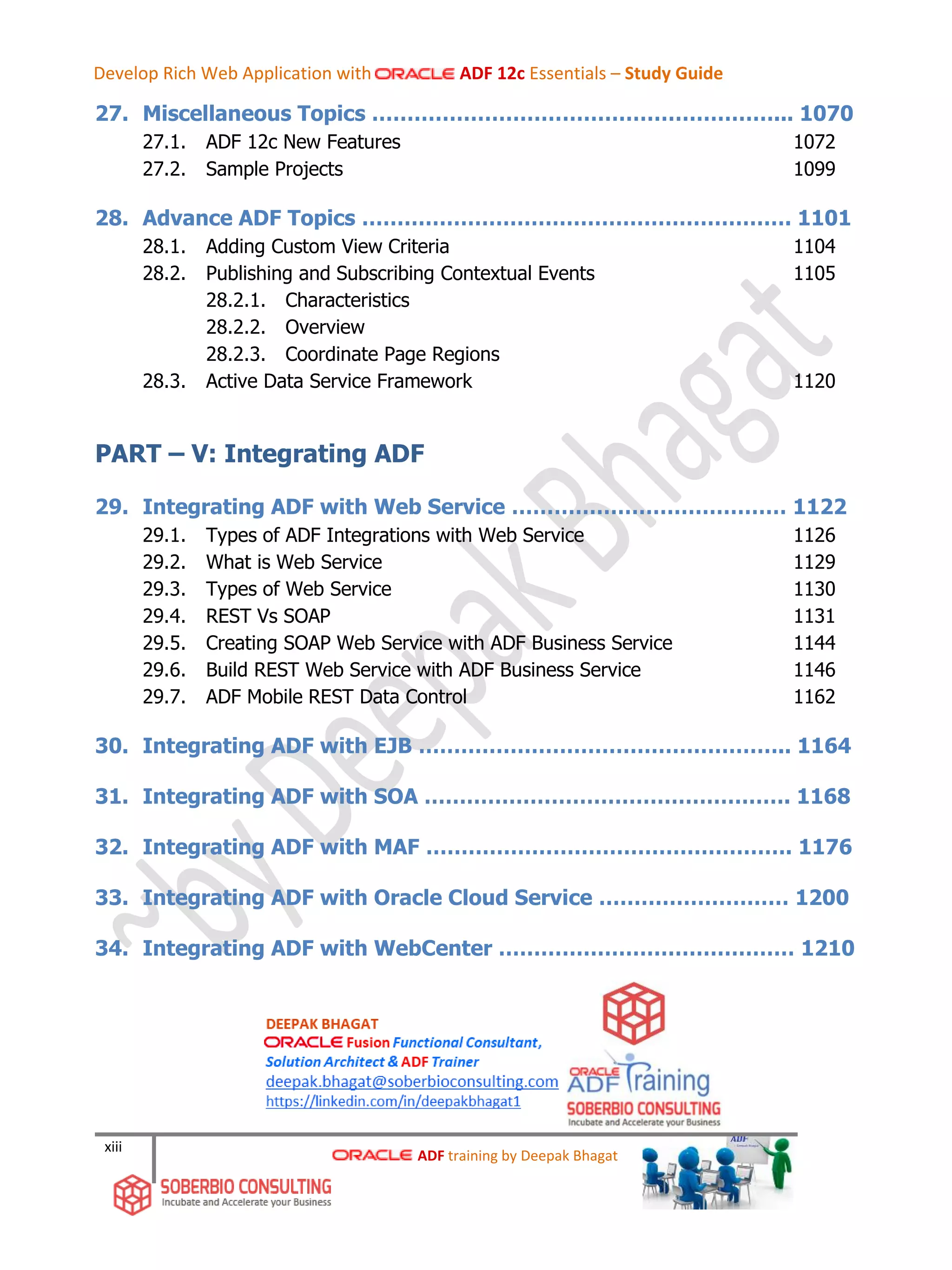 xiii
27. Miscellaneous Topics …………………………………………………... 1070
27.1. ADF 12c New Features 1072
27.2. Sample Projects 1099
28. Advance ADF Topics ……………………………………………………. 1101
28.1. Adding Custom View Criteria 1104
28.2. Publishing and Subscribing Contextual Events 1105
28.2.1. Characteristics
28.2.2. Overview
28.2.3. Coordinate Page Regions
28.3. Active Data Service Framework 1120
PART – V: Integrating ADF
29. Integrating ADF with Web Service ………………………………… 1122
29.1. Types of ADF Integrations with Web Service 1126
29.2. What is Web Service 1129
29.3. Types of Web Service 1130
29.4. REST Vs SOAP 1131
29.5. Creating SOAP Web Service with ADF Business Service 1144
29.6. Build REST Web Service with ADF Business Service 1146
29.7. ADF Mobile REST Data Control 1162
30. Integrating ADF with EJB …………………………………………….. 1164
31. Integrating ADF with SOA ……………………………………………. 1168
32. Integrating ADF with MAF ……………………………………………. 1176
33. Integrating ADF with Oracle Cloud Service ……………………… 1200
34. Integrating ADF with WebCenter …………………………………… 1210
ADF training by Deepak Bhagat
Develop Rich Web Application with ADF 12c Essentials – Study Guide
 