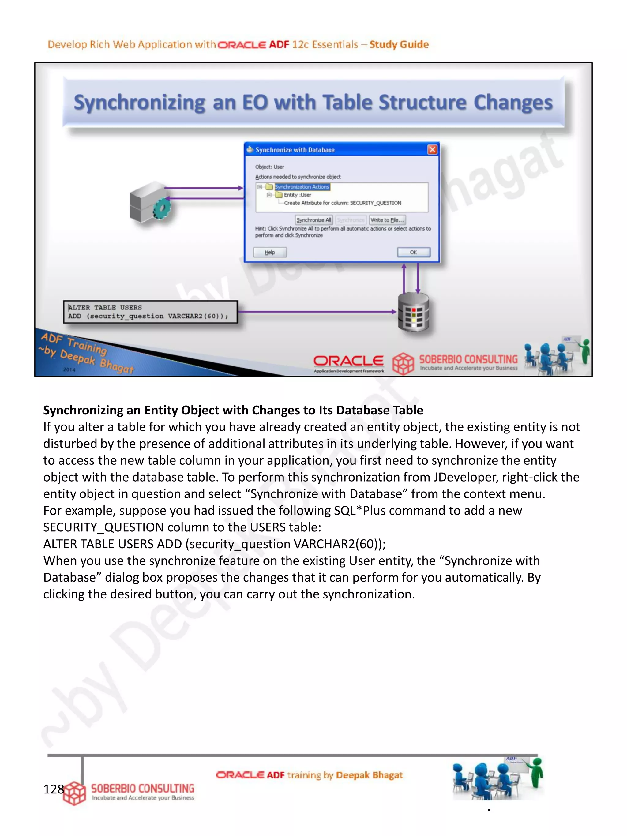 Synchronizing an Entity Object with Changes to Its Database Table
If you alter a table for which you have already created an entity object, the existing entity is not
disturbed by the presence of additional attributes in its underlying table. However, if you want
to access the new table column in your application, you first need to synchronize the entity
object with the database table. To perform this synchronization from JDeveloper, right-click the
entity object in question and select “Synchronize with Database” from the context menu.
For example, suppose you had issued the following SQL*Plus command to add a new
SECURITY_QUESTION column to the USERS table:
ALTER TABLE USERS ADD (security_question VARCHAR2(60));
When you use the synchronize feature on the existing User entity, the “Synchronize with
Database” dialog box proposes the changes that it can perform for you automatically. By
clicking the desired button, you can carry out the synchronization.
128
.
 