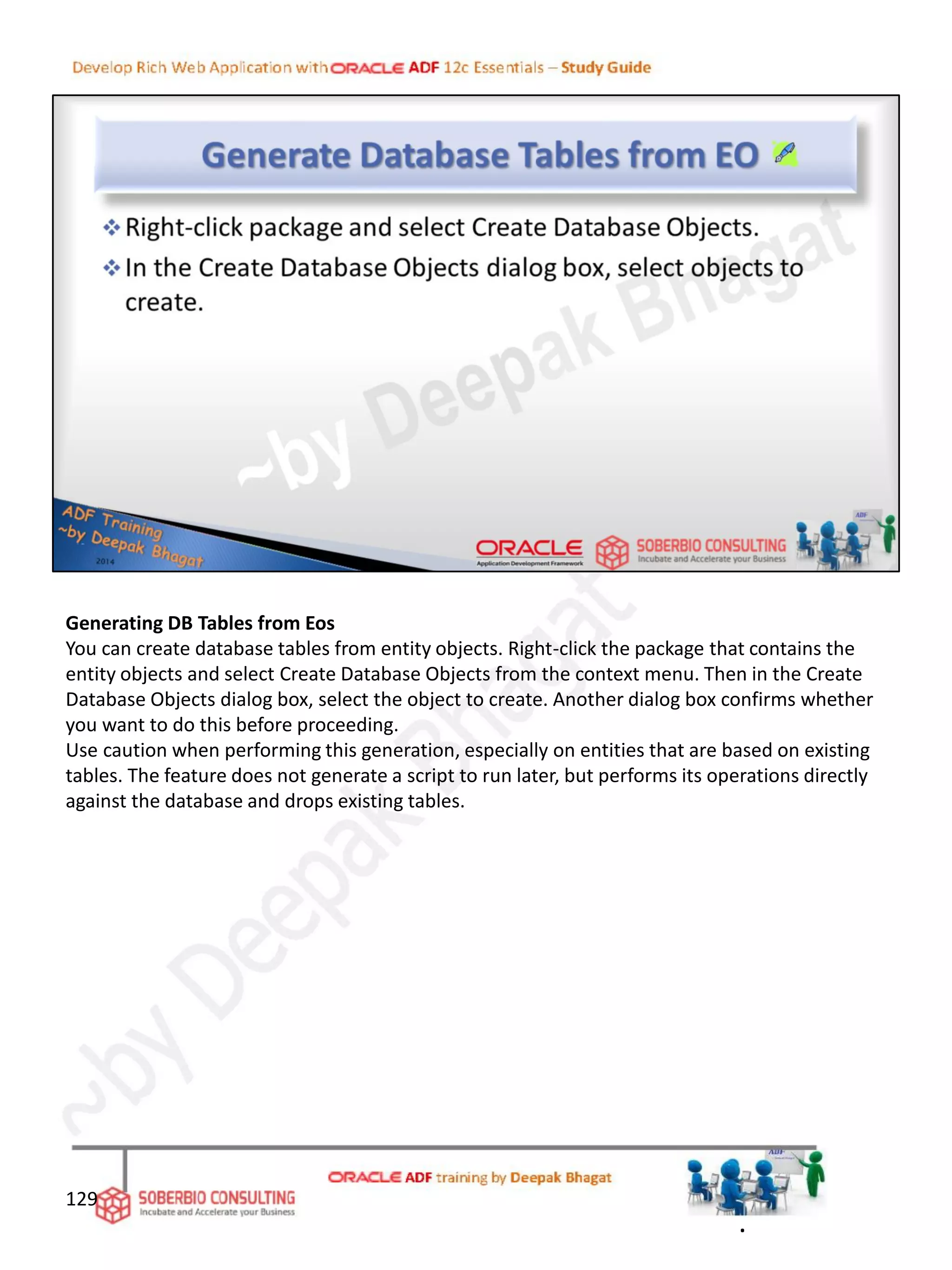 Generating DB Tables from Eos
You can create database tables from entity objects. Right-click the package that contains the
entity objects and select Create Database Objects from the context menu. Then in the Create
Database Objects dialog box, select the object to create. Another dialog box confirms whether
you want to do this before proceeding.
Use caution when performing this generation, especially on entities that are based on existing
tables. The feature does not generate a script to run later, but performs its operations directly
against the database and drops existing tables.
129
.
 