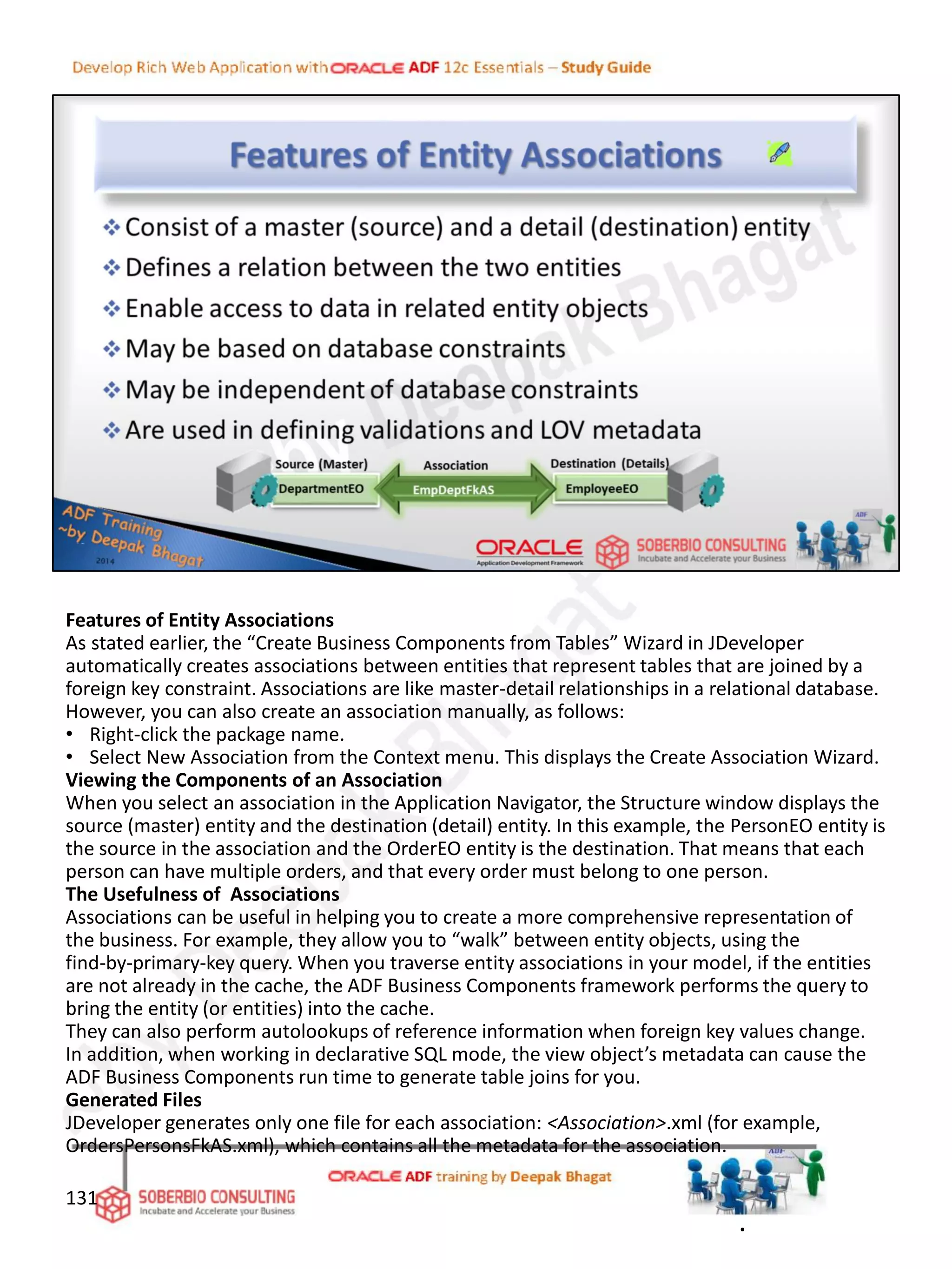 Features of Entity Associations
As stated earlier, the “Create Business Components from Tables” Wizard in JDeveloper
automatically creates associations between entities that represent tables that are joined by a
foreign key constraint. Associations are like master-detail relationships in a relational database.
However, you can also create an association manually, as follows:
• Right-click the package name.
• Select New Association from the Context menu. This displays the Create Association Wizard.
Viewing the Components of an Association
When you select an association in the Application Navigator, the Structure window displays the
source (master) entity and the destination (detail) entity. In this example, the PersonEO entity is
the source in the association and the OrderEO entity is the destination. That means that each
person can have multiple orders, and that every order must belong to one person.
The Usefulness of Associations
Associations can be useful in helping you to create a more comprehensive representation of
the business. For example, they allow you to “walk” between entity objects, using the
find-by-primary-key query. When you traverse entity associations in your model, if the entities
are not already in the cache, the ADF Business Components framework performs the query to
bring the entity (or entities) into the cache.
They can also perform autolookups of reference information when foreign key values change.
In addition, when working in declarative SQL mode, the view object’s metadata can cause the
ADF Business Components run time to generate table joins for you.
Generated Files
JDeveloper generates only one file for each association: <Association>.xml (for example,
OrdersPersonsFkAS.xml), which contains all the metadata for the association.
131
.
 