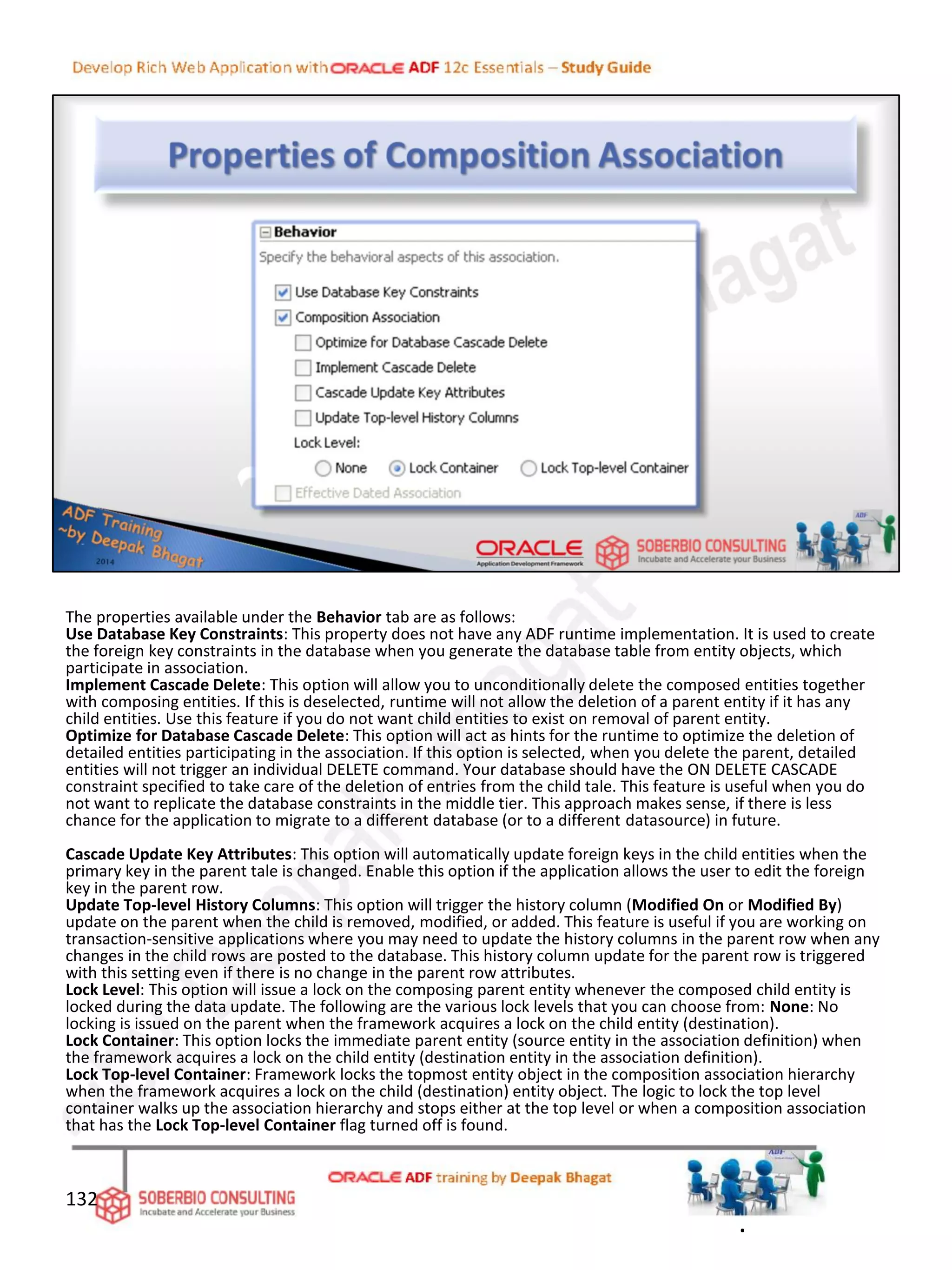 The properties available under the Behavior tab are as follows:
Use Database Key Constraints: This property does not have any ADF runtime implementation. It is used to create
the foreign key constraints in the database when you generate the database table from entity objects, which
participate in association.
Implement Cascade Delete: This option will allow you to unconditionally delete the composed entities together
with composing entities. If this is deselected, runtime will not allow the deletion of a parent entity if it has any
child entities. Use this feature if you do not want child entities to exist on removal of parent entity.
Optimize for Database Cascade Delete: This option will act as hints for the runtime to optimize the deletion of
detailed entities participating in the association. If this option is selected, when you delete the parent, detailed
entities will not trigger an individual DELETE command. Your database should have the ON DELETE CASCADE
constraint specified to take care of the deletion of entries from the child tale. This feature is useful when you do
not want to replicate the database constraints in the middle tier. This approach makes sense, if there is less
chance for the application to migrate to a different database (or to a different datasource) in future.
Cascade Update Key Attributes: This option will automatically update foreign keys in the child entities when the
primary key in the parent tale is changed. Enable this option if the application allows the user to edit the foreign
key in the parent row.
Update Top-level History Columns: This option will trigger the history column (Modified On or Modified By)
update on the parent when the child is removed, modified, or added. This feature is useful if you are working on
transaction-sensitive applications where you may need to update the history columns in the parent row when any
changes in the child rows are posted to the database. This history column update for the parent row is triggered
with this setting even if there is no change in the parent row attributes.
Lock Level: This option will issue a lock on the composing parent entity whenever the composed child entity is
locked during the data update. The following are the various lock levels that you can choose from: None: No
locking is issued on the parent when the framework acquires a lock on the child entity (destination).
Lock Container: This option locks the immediate parent entity (source entity in the association definition) when
the framework acquires a lock on the child entity (destination entity in the association definition).
Lock Top-level Container: Framework locks the topmost entity object in the composition association hierarchy
when the framework acquires a lock on the child (destination) entity object. The logic to lock the top level
container walks up the association hierarchy and stops either at the top level or when a composition association
that has the Lock Top-level Container flag turned off is found.
132
.
 