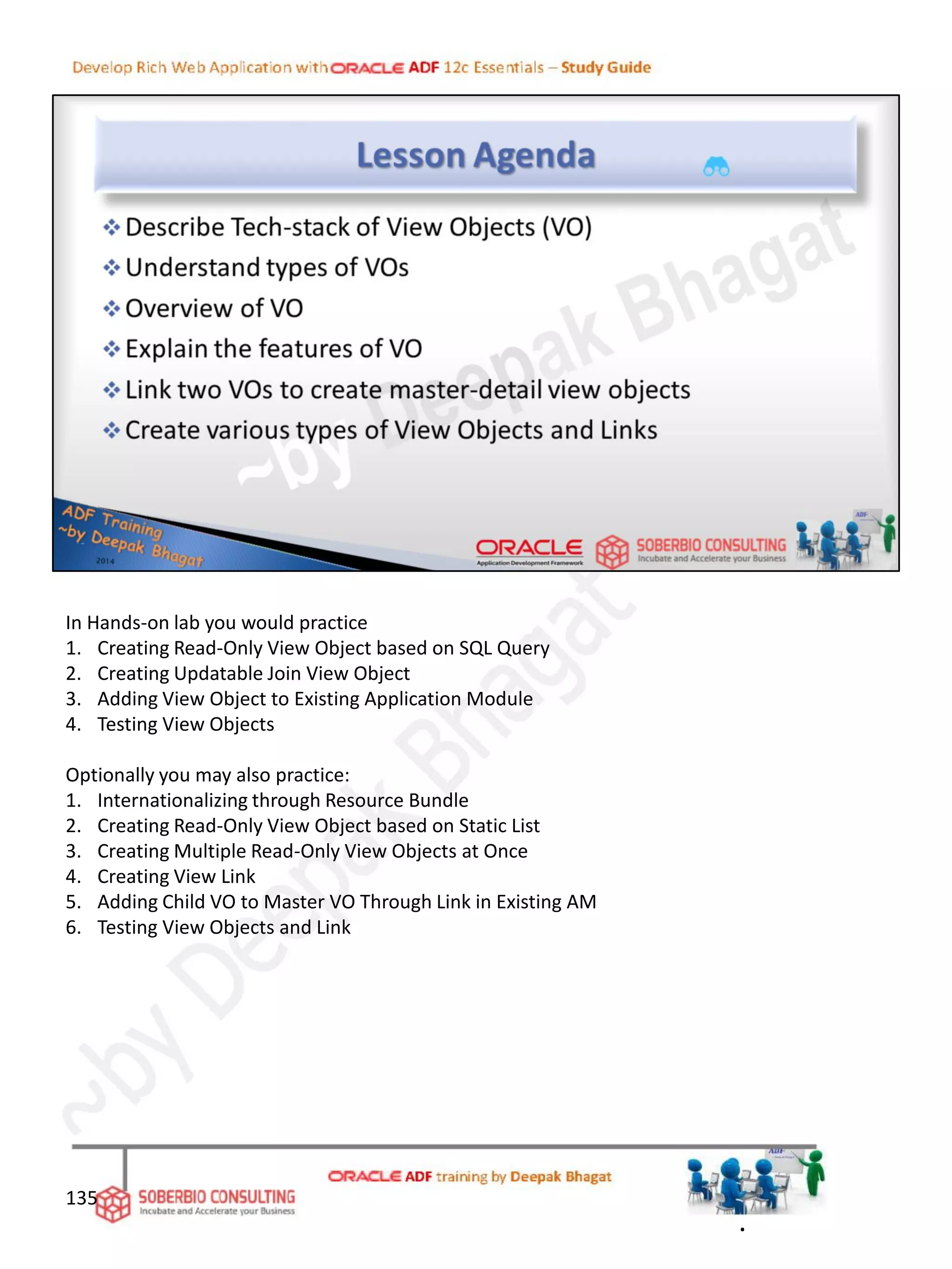 In Hands-on lab you would practice
1. Creating Read-Only View Object based on SQL Query
2. Creating Updatable Join View Object
3. Adding View Object to Existing Application Module
4. Testing View Objects
Optionally you may also practice:
1. Internationalizing through Resource Bundle
2. Creating Read-Only View Object based on Static List
3. Creating Multiple Read-Only View Objects at Once
4. Creating View Link
5. Adding Child VO to Master VO Through Link in Existing AM
6. Testing View Objects and Link
135
.
 