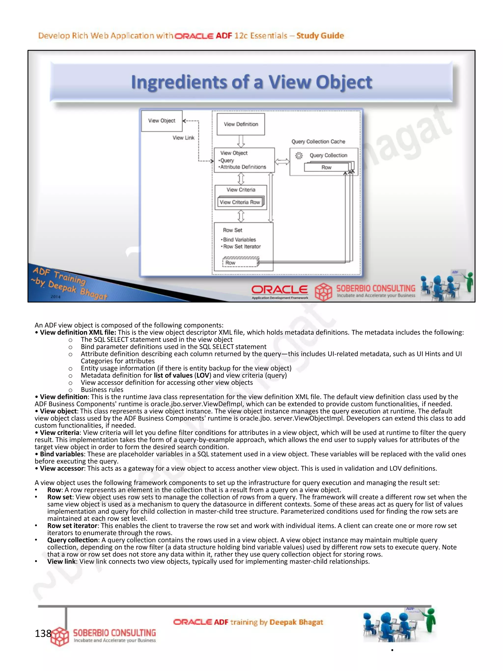 An ADF view object is composed of the following components:
• View definition XML file: This is the view object descriptor XML file, which holds metadata definitions. The metadata includes the following:
o The SQL SELECT statement used in the view object
o Bind parameter definitions used in the SQL SELECT statement
o Attribute definition describing each column returned by the query—this includes UI-related metadata, such as UI Hints and UI
Categories for attributes
o Entity usage information (if there is entity backup for the view object)
o Metadata definition for list of values (LOV) and view criteria (query)
o View accessor definition for accessing other view objects
o Business rules
• View definition: This is the runtime Java class representation for the view definition XML file. The default view definition class used by the
ADF Business Components' runtime is oracle.jbo.server.ViewDefImpl, which can be extended to provide custom functionalities, if needed.
• View object: This class represents a view object instance. The view object instance manages the query execution at runtime. The default
view object class used by the ADF Business Components' runtime is oracle.jbo. server.ViewObjectImpl. Developers can extend this class to add
custom functionalities, if needed.
• View criteria: View criteria will let you define filter conditions for attributes in a view object, which will be used at runtime to filter the query
result. This implementation takes the form of a query-by-example approach, which allows the end user to supply values for attributes of the
target view object in order to form the desired search condition.
• Bind variables: These are placeholder variables in a SQL statement used in a view object. These variables will be replaced with the valid ones
before executing the query.
• View accessor: This acts as a gateway for a view object to access another view object. This is used in validation and LOV definitions.
A view object uses the following framework components to set up the infrastructure for query execution and managing the result set:
• Row: A row represents an element in the collection that is a result from a query on a view object.
• Row set: View object uses row sets to manage the collection of rows from a query. The framework will create a different row set when the
same view object is used as a mechanism to query the datasource in different contexts. Some of these areas act as query for list of values
implementation and query for child collection in master-child tree structure. Parameterized conditions used for finding the row sets are
maintained at each row set level.
• Row set iterator: This enables the client to traverse the row set and work with individual items. A client can create one or more row set
iterators to enumerate through the rows.
• Query collection: A query collection contains the rows used in a view object. A view object instance may maintain multiple query
collection, depending on the row filter (a data structure holding bind variable values) used by different row sets to execute query. Note
that a row or row set does not store any data within it, rather they use query collection object for storing rows.
• View link: View link connects two view objects, typically used for implementing master-child relationships.
138
.
 