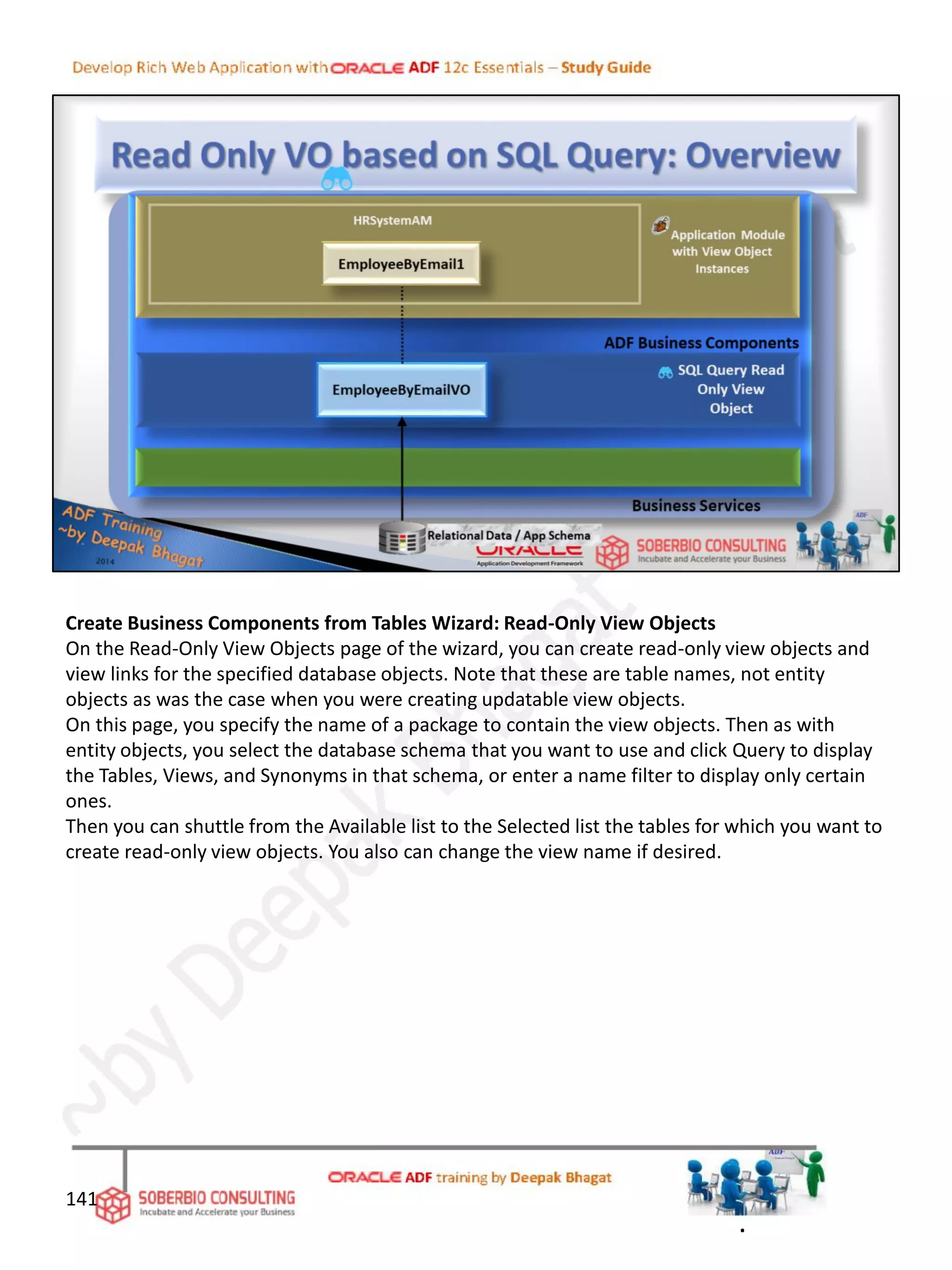 Create Business Components from Tables Wizard: Read-Only View Objects
On the Read-Only View Objects page of the wizard, you can create read-only view objects and
view links for the specified database objects. Note that these are table names, not entity
objects as was the case when you were creating updatable view objects.
On this page, you specify the name of a package to contain the view objects. Then as with
entity objects, you select the database schema that you want to use and click Query to display
the Tables, Views, and Synonyms in that schema, or enter a name filter to display only certain
ones.
Then you can shuttle from the Available list to the Selected list the tables for which you want to
create read-only view objects. You also can change the view name if desired.
141
.
 