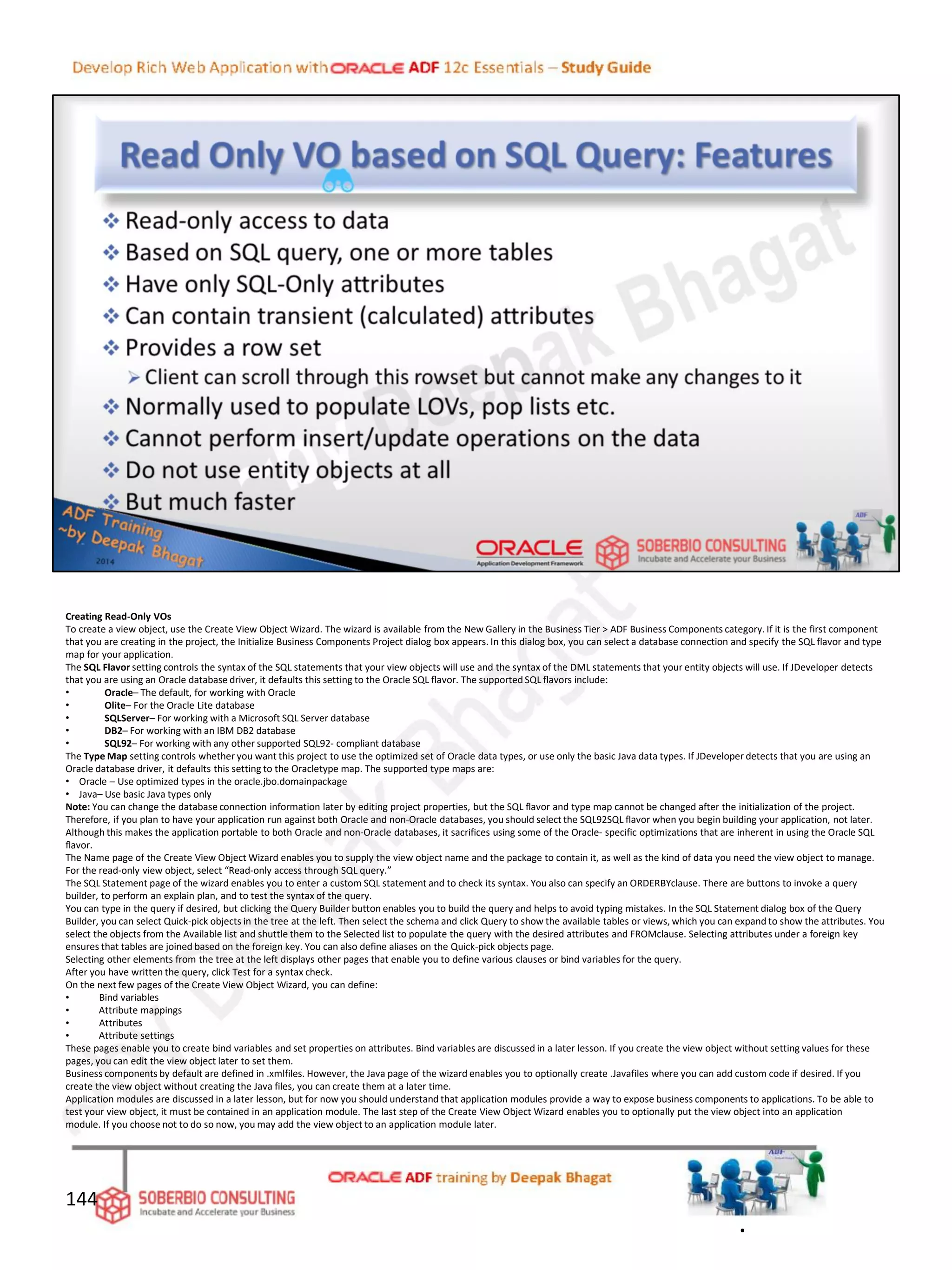 Creating Read-Only VOs
To create a view object, use the Create View Object Wizard. The wizard is available from the New Gallery in the Business Tier > ADF Business Components category. If it is the first component
that you are creating in the project, the Initialize Business Components Project dialog box appears. In this dialog box, you can select a database connection and specify the SQL flavor and type
map for your application.
The SQL Flavor setting controls the syntax of the SQL statements that your view objects will use and the syntax of the DML statements that your entity objects will use. If JDeveloper detects
that you are using an Oracle database driver, it defaults this setting to the Oracle SQL flavor. The supported SQL flavors include:
• Oracle– The default, for working with Oracle
• Olite– For the Oracle Lite database
• SQLServer– For working with a Microsoft SQL Server database
• DB2– For working with an IBM DB2 database
• SQL92– For working with any other supported SQL92- compliant database
The Type Map setting controls whether you want this project to use the optimized set of Oracle data types, or use only the basic Java data types. If JDeveloper detects that you are using an
Oracle database driver, it defaults this setting to the Oracletype map. The supported type maps are:
• Oracle – Use optimized types in the oracle.jbo.domainpackage
• Java– Use basic Java types only
Note: You can change the database connection information later by editing project properties, but the SQL flavor and type map cannot be changed after the initialization of the project.
Therefore, if you plan to have your application run against both Oracle and non-Oracle databases, you should select the SQL92SQL flavor when you begin building your application, not later.
Although this makes the application portable to both Oracle and non-Oracle databases, it sacrifices using some of the Oracle- specific optimizations that are inherent in using the Oracle SQL
flavor.
The Name page of the Create View Object Wizard enables you to supply the view object name and the package to contain it, as well as the kind of data you need the view object to manage.
For the read-only view object, select “Read-only access through SQL query.”
The SQL Statement page of the wizard enables you to enter a custom SQL statement and to check its syntax. You also can specify an ORDERBYclause. There are buttons to invoke a query
builder, to perform an explain plan, and to test the syntax of the query.
You can type in the query if desired, but clicking the Query Builder button enables you to build the query and helps to avoid typing mistakes. In the SQL Statement dialog box of the Query
Builder, you can select Quick-pick objects in the tree at the left. Then select the schema and click Query to show the available tables or views, which you can expand to show the attributes. You
select the objects from the Available list and shuttle them to the Selected list to populate the query with the desired attributes and FROMclause. Selecting attributes under a foreign key
ensures that tables are joined based on the foreign key. You can also define aliases on the Quick-pick objects page.
Selecting other elements from the tree at the left displays other pages that enable you to define various clauses or bind variables for the query.
After you have written the query, click Test for a syntax check.
On the next few pages of the Create View Object Wizard, you can define:
• Bind variables
• Attribute mappings
• Attributes
• Attribute settings
These pages enable you to create bind variables and set properties on attributes. Bind variables are discussed in a later lesson. If you create the view object without setting values for these
pages, you can edit the view object later to set them.
Business components by default are defined in .xmlfiles. However, the Java page of the wizard enables you to optionally create .Javafiles where you can add custom code if desired. If you
create the view object without creating the Java files, you can create them at a later time.
Application modules are discussed in a later lesson, but for now you should understand that application modules provide a way to expose business components to applications. To be able to
test your view object, it must be contained in an application module. The last step of the Create View Object Wizard enables you to optionally put the view object into an application
module. If you choose not to do so now, you may add the view object to an application module later.
144
.
 