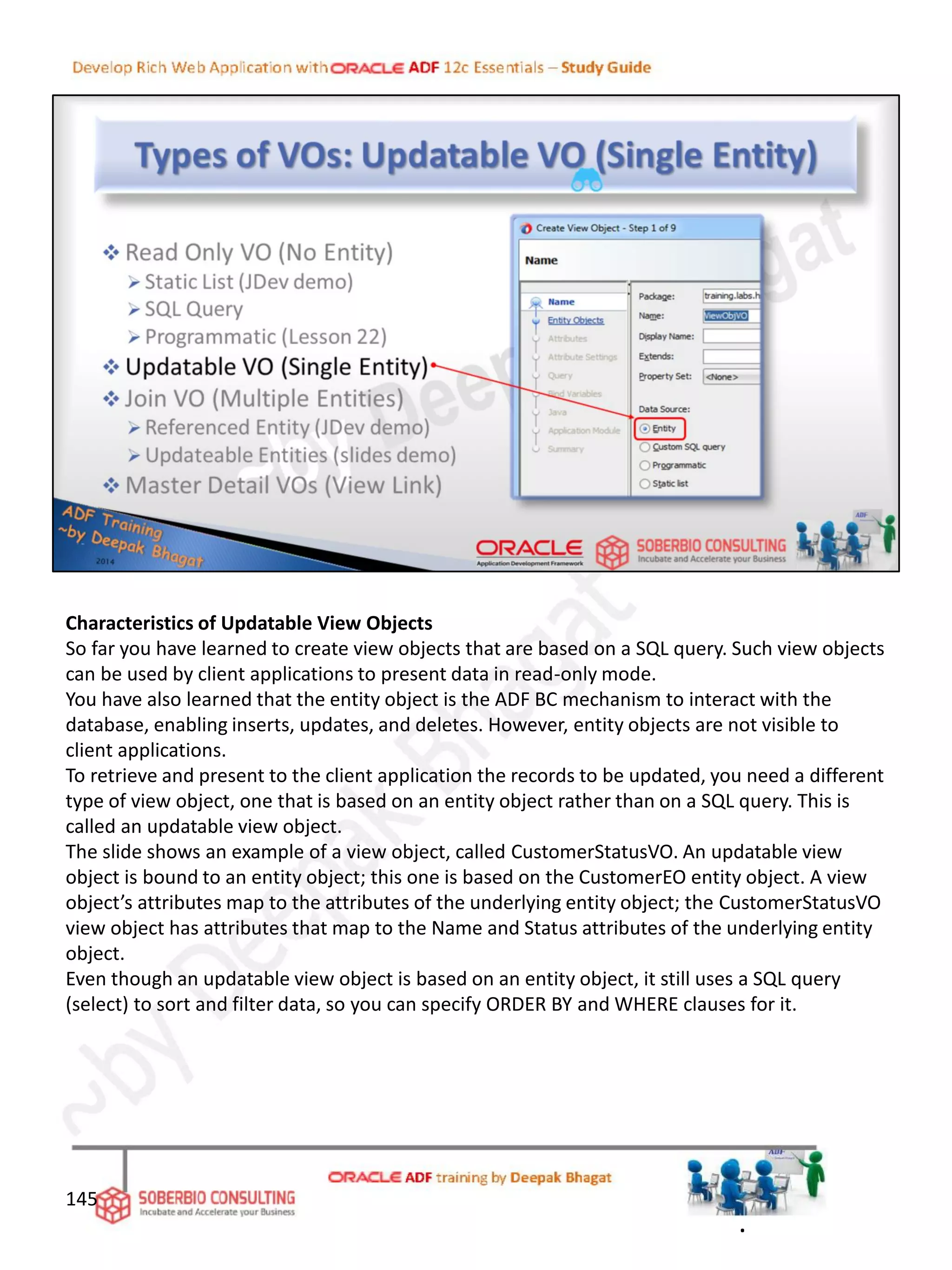 Characteristics of Updatable View Objects
So far you have learned to create view objects that are based on a SQL query. Such view objects
can be used by client applications to present data in read-only mode.
You have also learned that the entity object is the ADF BC mechanism to interact with the
database, enabling inserts, updates, and deletes. However, entity objects are not visible to
client applications.
To retrieve and present to the client application the records to be updated, you need a different
type of view object, one that is based on an entity object rather than on a SQL query. This is
called an updatable view object.
The slide shows an example of a view object, called CustomerStatusVO. An updatable view
object is bound to an entity object; this one is based on the CustomerEO entity object. A view
object’s attributes map to the attributes of the underlying entity object; the CustomerStatusVO
view object has attributes that map to the Name and Status attributes of the underlying entity
object.
Even though an updatable view object is based on an entity object, it still uses a SQL query
(select) to sort and filter data, so you can specify ORDER BY and WHERE clauses for it.
145
.
 