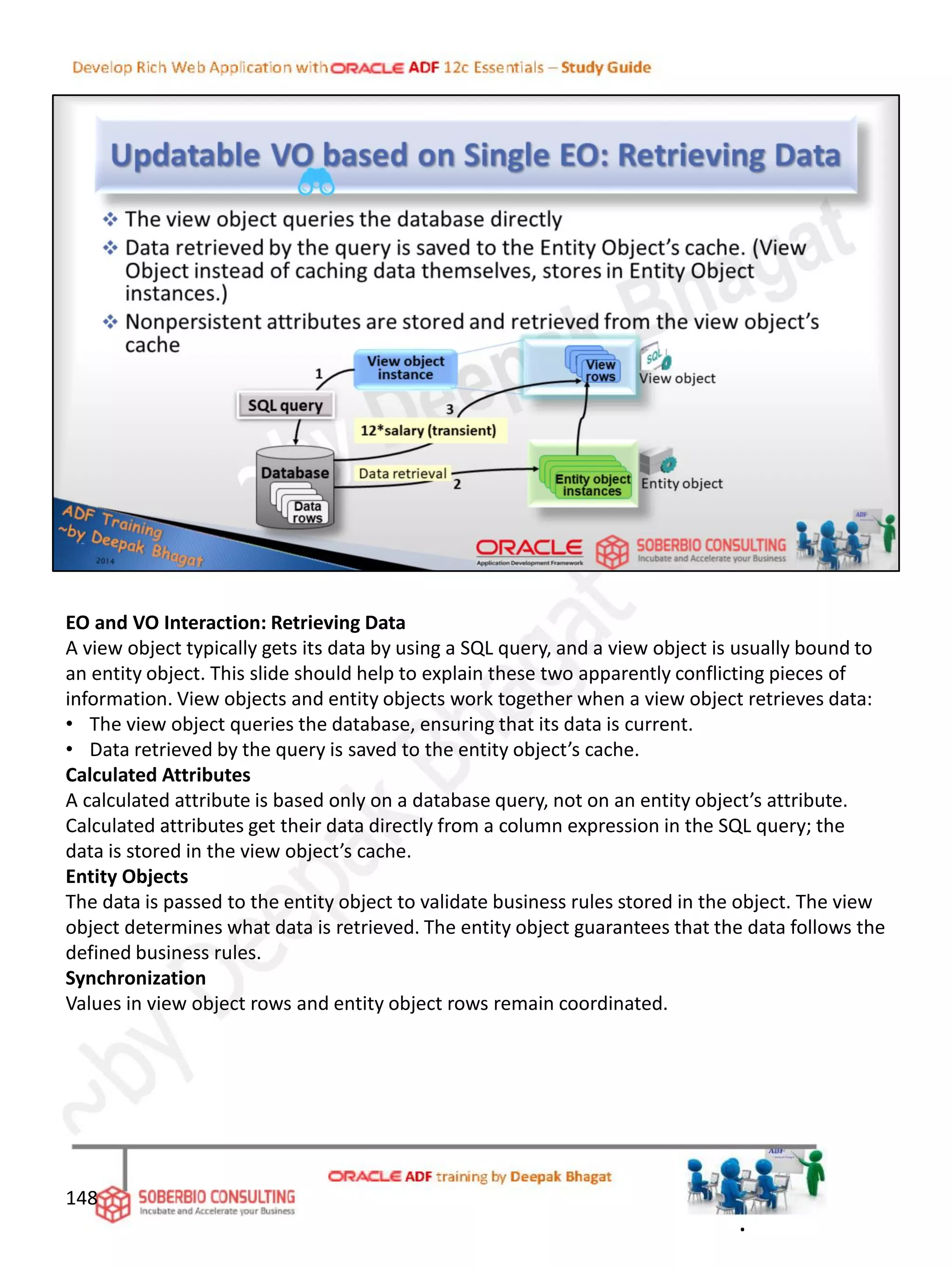 EO and VO Interaction: Retrieving Data
A view object typically gets its data by using a SQL query, and a view object is usually bound to
an entity object. This slide should help to explain these two apparently conflicting pieces of
information. View objects and entity objects work together when a view object retrieves data:
• The view object queries the database, ensuring that its data is current.
• Data retrieved by the query is saved to the entity object’s cache.
Calculated Attributes
A calculated attribute is based only on a database query, not on an entity object’s attribute.
Calculated attributes get their data directly from a column expression in the SQL query; the
data is stored in the view object’s cache.
Entity Objects
The data is passed to the entity object to validate business rules stored in the object. The view
object determines what data is retrieved. The entity object guarantees that the data follows the
defined business rules.
Synchronization
Values in view object rows and entity object rows remain coordinated.
148
.
 