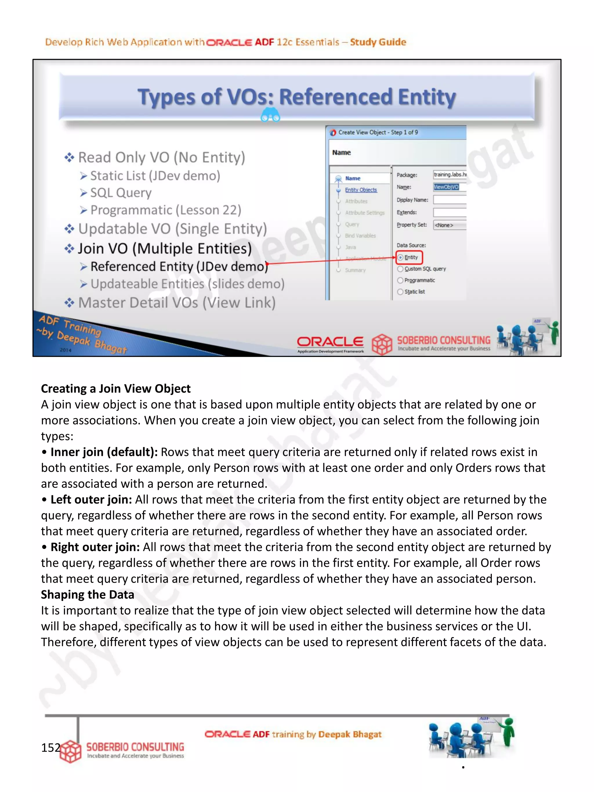 Creating a Join View Object
A join view object is one that is based upon multiple entity objects that are related by one or
more associations. When you create a join view object, you can select from the following join
types:
• Inner join (default): Rows that meet query criteria are returned only if related rows exist in
both entities. For example, only Person rows with at least one order and only Orders rows that
are associated with a person are returned.
• Left outer join: All rows that meet the criteria from the first entity object are returned by the
query, regardless of whether there are rows in the second entity. For example, all Person rows
that meet query criteria are returned, regardless of whether they have an associated order.
• Right outer join: All rows that meet the criteria from the second entity object are returned by
the query, regardless of whether there are rows in the first entity. For example, all Order rows
that meet query criteria are returned, regardless of whether they have an associated person.
Shaping the Data
It is important to realize that the type of join view object selected will determine how the data
will be shaped, specifically as to how it will be used in either the business services or the UI.
Therefore, different types of view objects can be used to represent different facets of the data.
152
.
 
