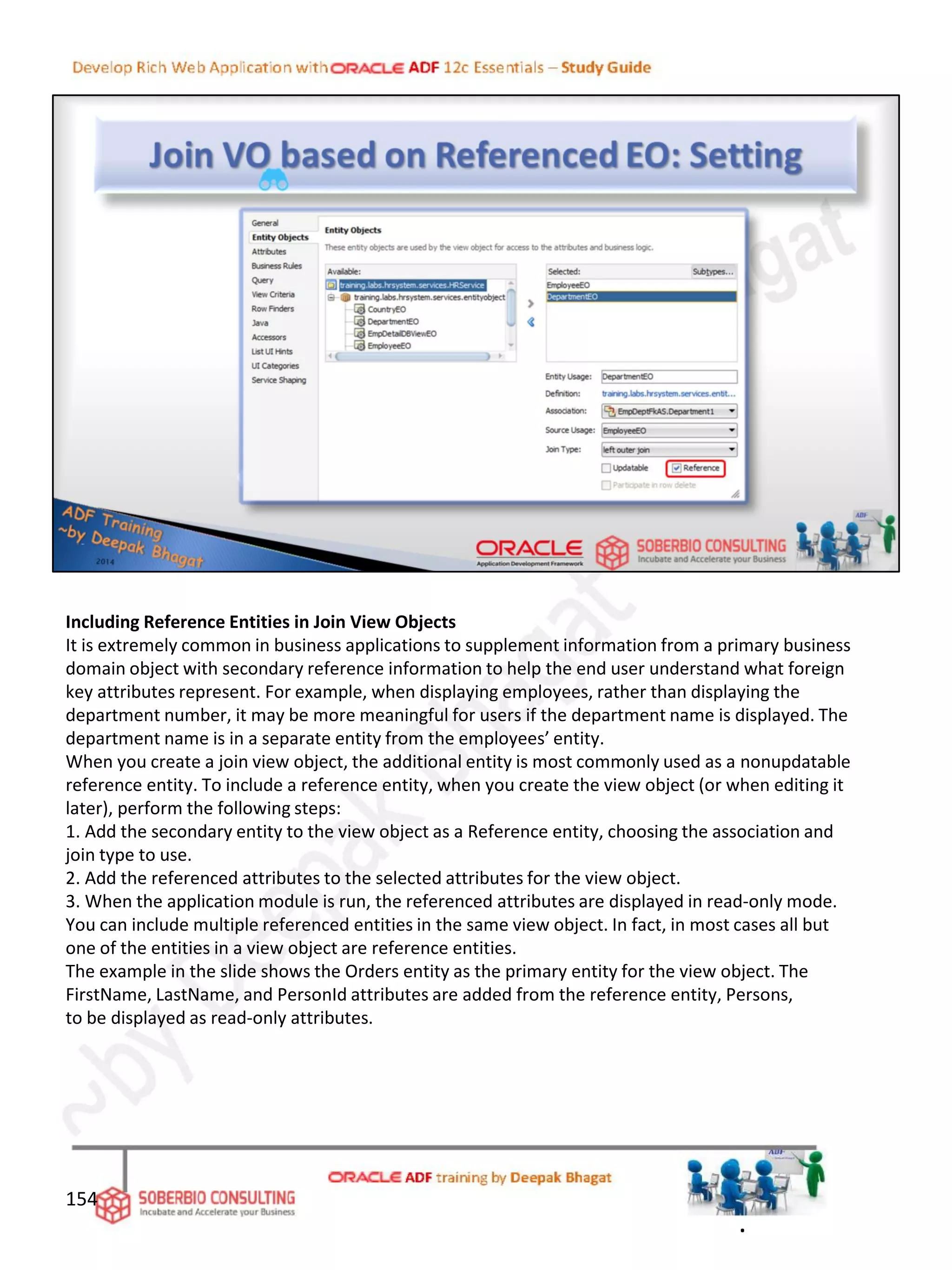 Including Reference Entities in Join View Objects
It is extremely common in business applications to supplement information from a primary business
domain object with secondary reference information to help the end user understand what foreign
key attributes represent. For example, when displaying employees, rather than displaying the
department number, it may be more meaningful for users if the department name is displayed. The
department name is in a separate entity from the employees’ entity.
When you create a join view object, the additional entity is most commonly used as a nonupdatable
reference entity. To include a reference entity, when you create the view object (or when editing it
later), perform the following steps:
1. Add the secondary entity to the view object as a Reference entity, choosing the association and
join type to use.
2. Add the referenced attributes to the selected attributes for the view object.
3. When the application module is run, the referenced attributes are displayed in read-only mode.
You can include multiple referenced entities in the same view object. In fact, in most cases all but
one of the entities in a view object are reference entities.
The example in the slide shows the Orders entity as the primary entity for the view object. The
FirstName, LastName, and PersonId attributes are added from the reference entity, Persons,
to be displayed as read-only attributes.
154
.
 