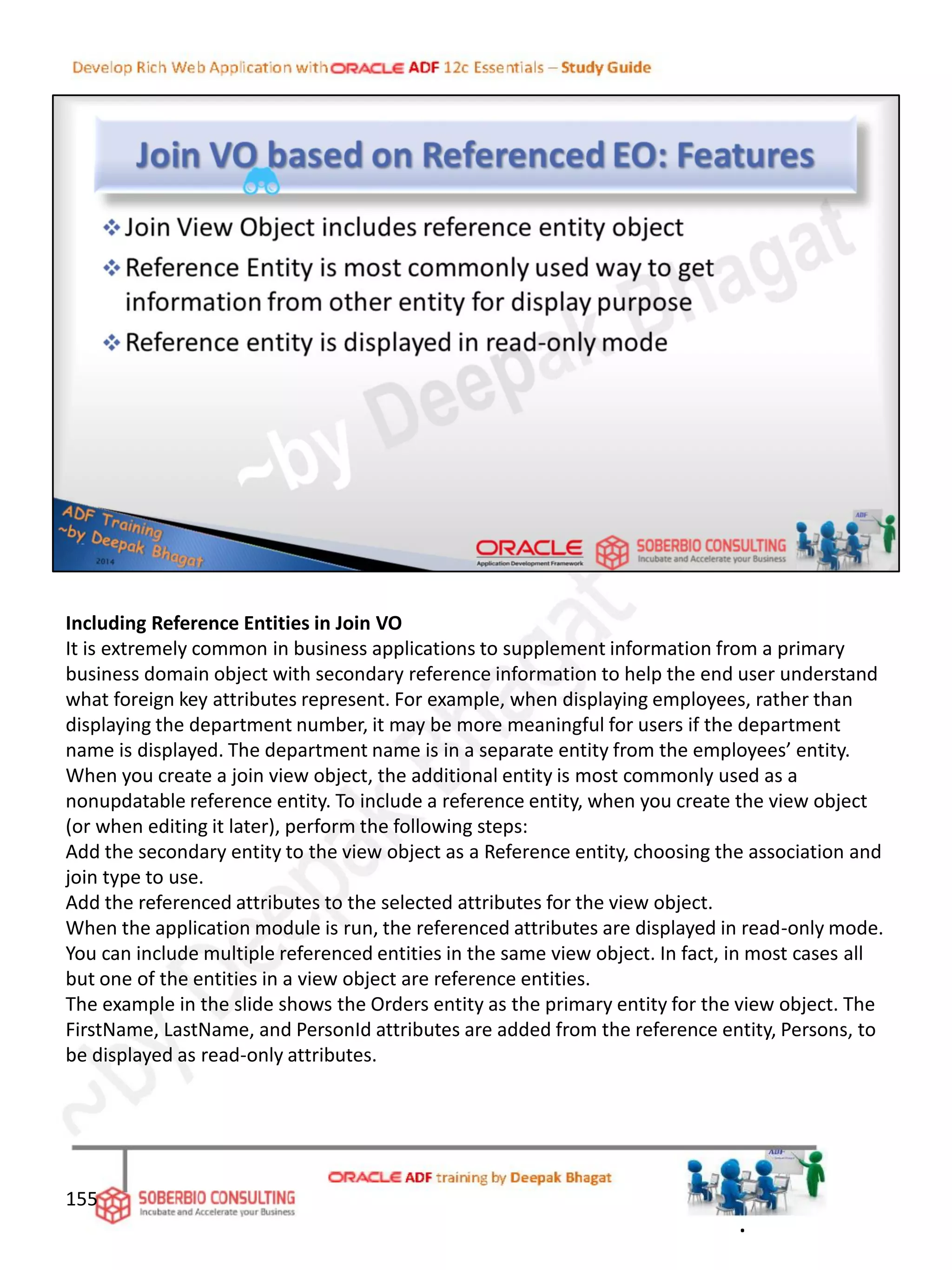 Including Reference Entities in Join VO
It is extremely common in business applications to supplement information from a primary
business domain object with secondary reference information to help the end user understand
what foreign key attributes represent. For example, when displaying employees, rather than
displaying the department number, it may be more meaningful for users if the department
name is displayed. The department name is in a separate entity from the employees’ entity.
When you create a join view object, the additional entity is most commonly used as a
nonupdatable reference entity. To include a reference entity, when you create the view object
(or when editing it later), perform the following steps:
Add the secondary entity to the view object as a Reference entity, choosing the association and
join type to use.
Add the referenced attributes to the selected attributes for the view object.
When the application module is run, the referenced attributes are displayed in read-only mode.
You can include multiple referenced entities in the same view object. In fact, in most cases all
but one of the entities in a view object are reference entities.
The example in the slide shows the Orders entity as the primary entity for the view object. The
FirstName, LastName, and PersonId attributes are added from the reference entity, Persons, to
be displayed as read-only attributes.
155
.
 