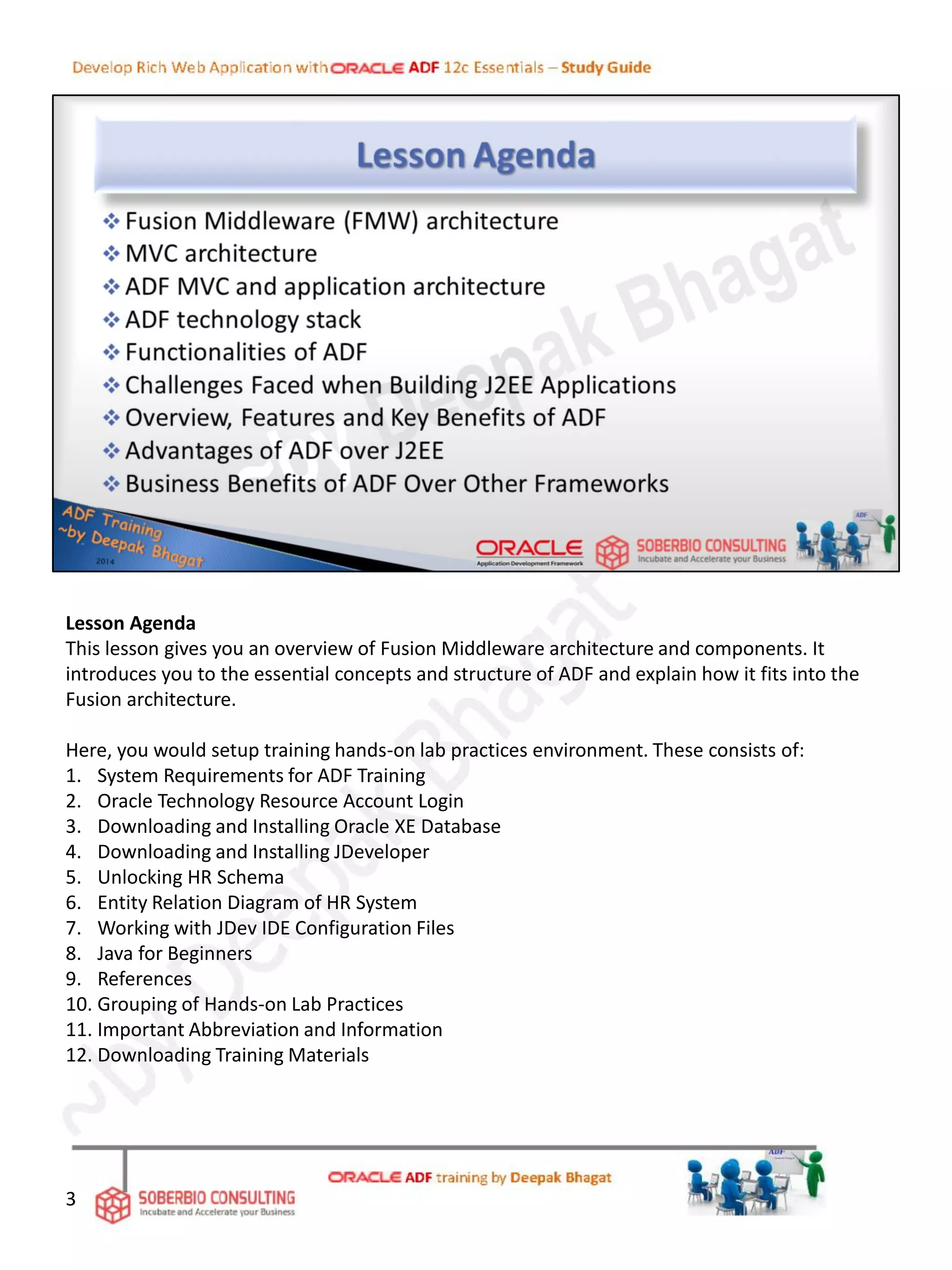 Lesson Agenda
This lesson gives you an overview of Fusion Middleware architecture and components. It
introduces you to the essential concepts and structure of ADF and explain how it fits into the
Fusion architecture.
Here, you would setup training hands-on lab practices environment. These consists of:
1. System Requirements for ADF Training
2. Oracle Technology Resource Account Login
3. Downloading and Installing Oracle XE Database
4. Downloading and Installing JDeveloper
5. Unlocking HR Schema
6. Entity Relation Diagram of HR System
7. Working with JDev IDE Configuration Files
8. Java for Beginners
9. References
10. Grouping of Hands-on Lab Practices
11. Important Abbreviation and Information
12. Downloading Training Materials
3
 