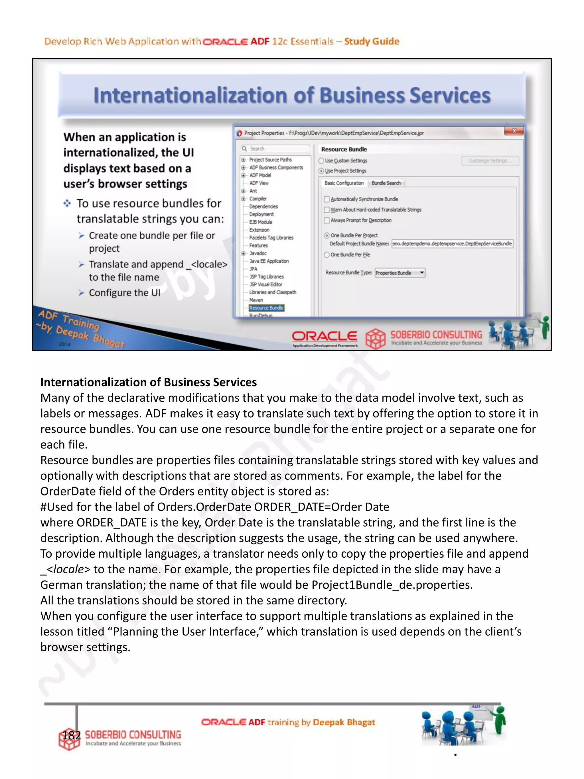 Internationalization of Business Services
Many of the declarative modifications that you make to the data model involve text, such as
labels or messages. ADF makes it easy to translate such text by offering the option to store it in
resource bundles. You can use one resource bundle for the entire project or a separate one for
each file.
Resource bundles are properties files containing translatable strings stored with key values and
optionally with descriptions that are stored as comments. For example, the label for the
OrderDate field of the Orders entity object is stored as:
#Used for the label of Orders.OrderDate ORDER_DATE=Order Date
where ORDER_DATE is the key, Order Date is the translatable string, and the first line is the
description. Although the description suggests the usage, the string can be used anywhere.
To provide multiple languages, a translator needs only to copy the properties file and append
_<locale> to the name. For example, the properties file depicted in the slide may have a
German translation; the name of that file would be Project1Bundle_de.properties.
All the translations should be stored in the same directory.
When you configure the user interface to support multiple translations as explained in the
lesson titled “Planning the User Interface,” which translation is used depends on the client’s
browser settings.
182
.
 