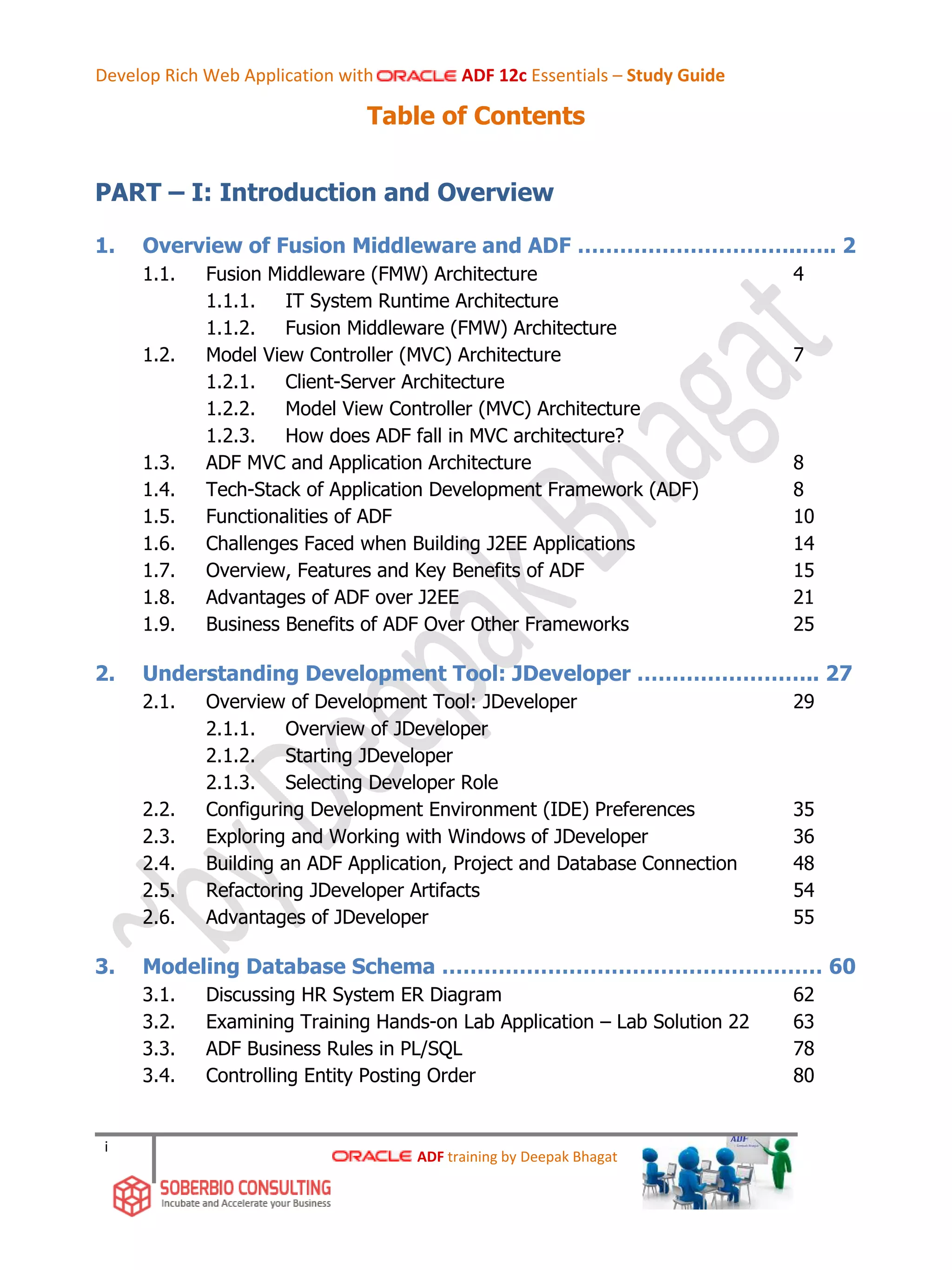 Develop Rich Web Application with ADF 12c Essentials – Study Guide
i
Table of Contents
PART – I: Introduction and Overview
1. Overview of Fusion Middleware and ADF …………………………..….. 2
1.1. Fusion Middleware (FMW) Architecture 4
1.1.1. IT System Runtime Architecture
1.1.2. Fusion Middleware (FMW) Architecture
1.2. Model View Controller (MVC) Architecture 7
1.2.1. Client-Server Architecture
1.2.2. Model View Controller (MVC) Architecture
1.2.3. How does ADF fall in MVC architecture?
1.3. ADF MVC and Application Architecture 8
1.4. Tech-Stack of Application Development Framework (ADF) 8
1.5. Functionalities of ADF 10
1.6. Challenges Faced when Building J2EE Applications 14
1.7. Overview, Features and Key Benefits of ADF 15
1.8. Advantages of ADF over J2EE 21
1.9. Business Benefits of ADF Over Other Frameworks 25
2. Understanding Development Tool: JDeveloper …………………….. 27
2.1. Overview of Development Tool: JDeveloper 29
2.1.1. Overview of JDeveloper
2.1.2. Starting JDeveloper
2.1.3. Selecting Developer Role
2.2. Configuring Development Environment (IDE) Preferences 35
2.3. Exploring and Working with Windows of JDeveloper 36
2.4. Building an ADF Application, Project and Database Connection 48
2.5. Refactoring JDeveloper Artifacts 54
2.6. Advantages of JDeveloper 55
3. Modeling Database Schema ……………………………………………… 60
3.1. Discussing HR System ER Diagram 62
3.2. Examining Training Hands-on Lab Application – Lab Solution 22 63
3.3. ADF Business Rules in PL/SQL 78
3.4. Controlling Entity Posting Order 80
ADF training by Deepak Bhagat
 