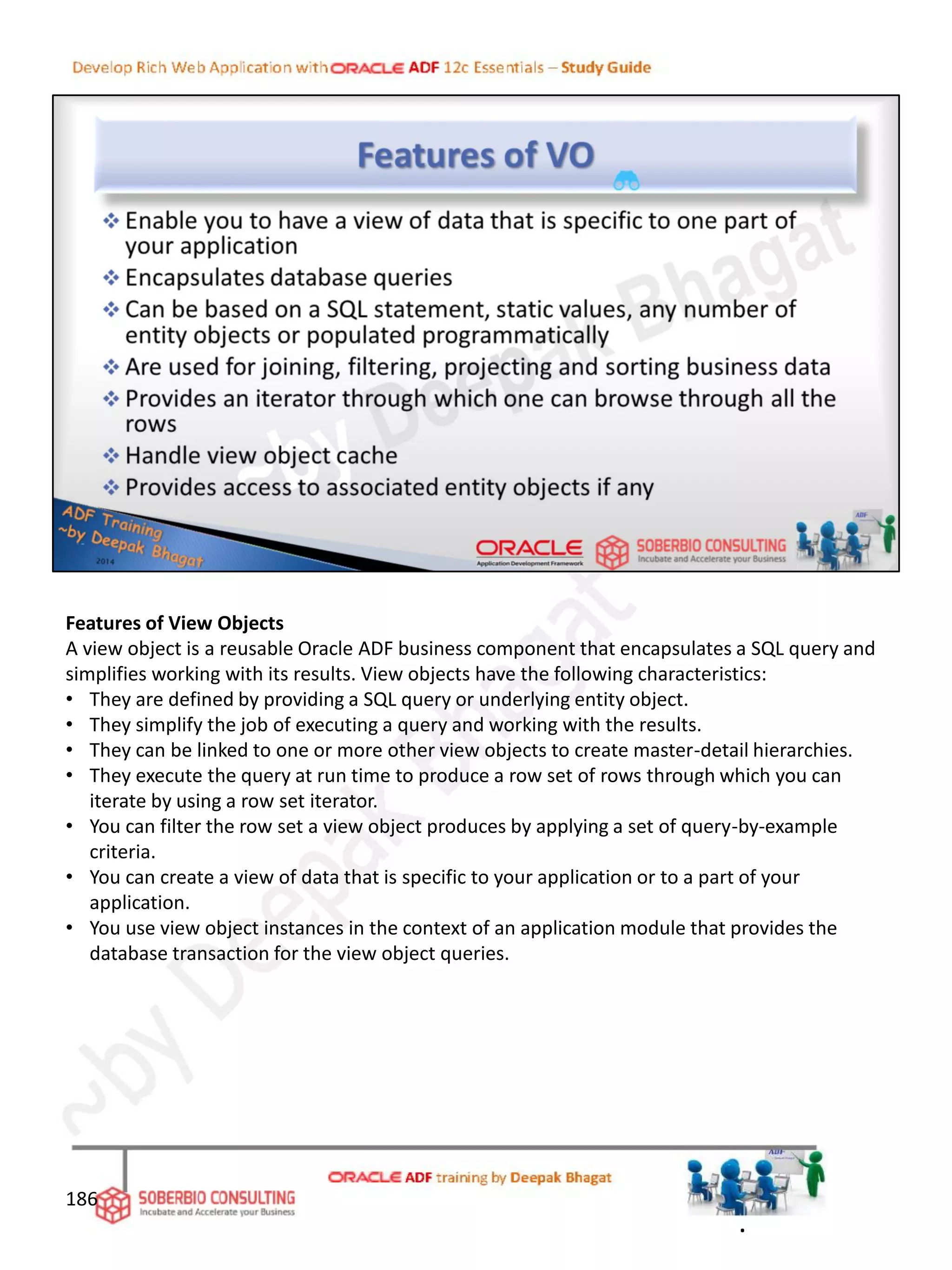 Features of View Objects
A view object is a reusable Oracle ADF business component that encapsulates a SQL query and
simplifies working with its results. View objects have the following characteristics:
• They are defined by providing a SQL query or underlying entity object.
• They simplify the job of executing a query and working with the results.
• They can be linked to one or more other view objects to create master-detail hierarchies.
• They execute the query at run time to produce a row set of rows through which you can
iterate by using a row set iterator.
• You can filter the row set a view object produces by applying a set of query-by-example
criteria.
• You can create a view of data that is specific to your application or to a part of your
application.
• You use view object instances in the context of an application module that provides the
database transaction for the view object queries.
186
.
 